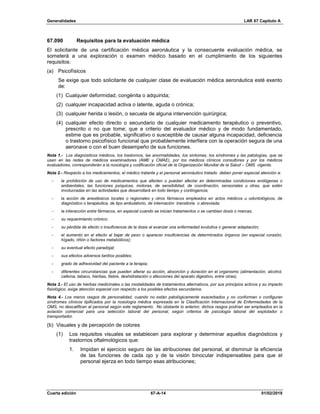 Generalidades LAR 67 Capítulo A
Cuarta edición 67-A-14 01/02/2019
67.090 Requisitos para la evaluación médica
El solicitante de una certificación médica aeronáutica y la consecuente evaluación médica, se
someterá a una exploración o examen médico basado en el cumplimiento de los siguientes
requisitos:
(a) Psicofísicos
Se exige que todo solicitante de cualquier clase de evaluación médica aeronáutica esté exento
de:
(1) Cualquier deformidad, congénita o adquirida;
(2) cualquier incapacidad activa o latente, aguda o crónica;
(3) cualquier herida o lesión, o secuela de alguna intervención quirúrgica;
(4) cualquier efecto directo o secundario de cualquier medicamento terapéutico o preventivo,
prescrito o no que tome; que a criterio del evaluador médico y de modo fundamentado,
estime que es probable, significativo o susceptible de causar alguna incapacidad, deficiencia
o trastorno psicofísico funcional que probablemente interfiera con la operación segura de una
aeronave o con el buen desempeño de sus funciones.
Nota 1.- Los diagnósticos médicos, los trastornos, las anormalidades, los síntomas, los síndromes y las patologías, que se
usen en las redes de médicos examinadores (AME y CMAE), por los médicos clínicos consultores y por los médicos
evaluadores, corresponderán a la nosología y codificación oficial de la Organización Mundial de la Salud – OMS vigente.
Nota 2.- Respecto a los medicamentos, el médico tratante y el personal aeronáutico tratado deben poner especial atención a:
- la prohibición de uso de medicamentos que afecten o puedan afectar en determinadas condiciones endógenas o
ambientales, las funciones psíquicas, motoras, de sensibilidad, de coordinación, sensoriales u otras, que estén
involucradas en las actividades que desarrollará en todo tiempo y contingencia;
- la acción de anestésicos locales o regionales y otros fármacos empleados en actos médicos u odontológicos, de
diagnóstico o terapéutica, de tipo ambulatorio, de internación transitoria o abreviada;
- la interacción entre fármacos, en especial cuando se inician tratamientos o se cambian dosis o marcas;
- su requerimiento crónico;
- su pérdida de efecto o insuficiencia de la dosis al avanzar una enfermedad evolutiva o generar adaptación;
- el aumento en el efecto al bajar de peso o aparecer insuficiencias de determinados órganos (en especial corazón,
hígado, riñón o factores metabólicos);
- su eventual efecto paradojal;
- sus efectos adversos tardíos posibles;
- grado de adhesividad del paciente a la terapia;
- diferentes circunstancias que pueden alterar su acción, absorción y duración en el organismo (alimentación, alcohol,
cafeína, tabaco, hierbas, fiebre, deshidratación o afecciones del aparato digestivo, entre otras).
Nota 3.- El uso de hierbas medicinales o las modalidades de tratamientos alternativos, por sus principios activos y su impacto
fisiológico, exige atención especial con respecto a los posibles efectos secundarios.
Nota 4.- Los meros rasgos de personalidad, cuando no están patológicamente exacerbados y no conforman o configuran
síndromes clínicos tipificados por la nosología médica expresada en la Clasificación Internacional de Enfermedades de la
OMS, no descalifican al personal según este reglamento. No obstante lo anterior, dichos rasgos podrían ser empleados en la
aviación comercial para una selección laboral del personal, según criterios de psicología laboral del explotador o
transportador.
(b) Visuales y de percepción de colores
(1) Los requisitos visuales se establecen para explorar y determinar aquellos diagnósticos y
trastornos oftalmológicos que:
1. Impidan el ejercicio seguro de las atribuciones del personal, al disminuir la eficiencia
de las funciones de cada ojo y de la visión binocular indispensables para que el
personal ejerza en todo tiempo esas atribuciones;
 