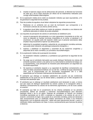 LAR 67 Capítulo A Generalidades
01/02/2019 67-A-15 Cuarta edición
2. impidan el ejercicio seguro de las atribuciones del personal, al alterarse las funciones
de cada ojo y de la visión binocular por efecto de los tratamientos realizados para
corregir enfermedades oftalmológicas.
(2) En la exploración médica de la visión se emplearán métodos que sean equivalentes, a fin
de garantizar la seguridad de las pruebas.
(3) Para las pruebas de agudeza visual deben adoptarse las siguientes precauciones:
1. Realizarse en un ambiente con un nivel de iluminación que corresponda a la
iluminación ordinaria de una oficina (30-60 cd/m2);
2. la agudeza visual debe medirse por medio de optotipos, colocados a una distancia del
solicitante adecuada al método de prueba adoptado.
(4) Los requisitos de percepción de colores en aeronáutica se establecen para:
1. conocer la percepción del postulante a un color pigmentario (importante en el día), así
como el originado en fuentes lumínicas (importante en la noche, al atardecer y al
anochecer), en aquella parte del espectro visible que el personal aeronáutico debe
emplear inequívocamente al ejercer sus atribuciones;
2. determinar la causalidad congénita o adquirida de una percepción cromática anómala,
que puede estar indicando una patología subyacente emergente; y
3. explorar y establecer el diagnóstico y severidad de los trastornos congénitos y
adquiridos de la visión cromática y su pronóstico neurooftalmológico.
(5) En la exploración médica de la percepción de colores:
1. Se emplearán métodos cualitativos y cuantitativos que garanticen la seguridad de las
pruebas.
2. Se exige que el solicitante demuestre que puede distinguir fácilmente los colores del
ambiente operativo exterior y de cabina con su instrumental (o ambiente de trabajo con
su equipamiento), cuya percepción es necesaria para desempeñar con seguridad sus
funciones específicas.
3. Se examina al solicitante respecto a su capacidad de identificar correctamente una
serie de tablas pseudoisocromáticas con luz del día, o artificial de igual intensidad de
color, que la proporcionada por los iluminantes normalizados CIE C o D65
especificado por la Comisión Internacional de Alumbrado (CIE).
(6) El solicitante que obtenga un resultado satisfactorio de acuerdo con las condiciones
establecidas en las guías de uso de dichas tablas y aceptadas por la AAC otorgadora de
licencias será declarado apto.
(7) El solicitante que no obtenga un resultado satisfactorio será declarado no apto, a menos
que sea capaz de distinguir rápidamente los colores usados en la navegación aérea e
identificar correctamente los colores de los elementos pigmentarios y de las luces usadas
en aviación.
(8) El solicitante que falle en el cumplimiento de los criterios señalados en los párrafos
precedentes, deberá ser sometido a exámenes neurooftalmológicos para descartar
patología retinal y de la vía óptica. Después de completado su estudio con pruebas
cromáticas aprobadas por la AAC y evaluada su respuesta a los colores de uso en la
aviación, conociendo el origen, tipo y grado de su anomalía cromática, podría ser declarado
apto exclusivamente para un certificado médico aeronáutico de Clase 2 con limitación
operacional y con la siguiente restricción: “válido solo para operaciones diurnas” y para un
certificado médico aeronáutico de Clase 3 única y exclusivamente para licencias de pilotos
a distancia.
 