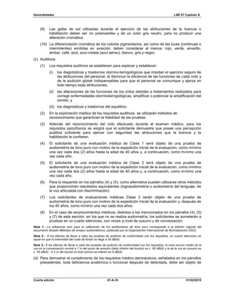 Generalidades LAR 67 Capítulo A
Cuarta edición 67-A-16 01/02/2019
(9) Las gafas de sol utilizadas durante el ejercicio de las atribuciones de la licencia o
habilitación deben ser no polarizantes y de un color gris neutro, para no producir una
alteración cromática.
(10) La diferenciación cromática de los colores pigmentarios, así como de las luces (continuas o
intermitentes) emitidas en aviación, deben considerar al menos: rojo, verde, amarillo,
ámbar, café, azul, azul-violeta (azul aéreo), blanco, gris y negro.
(c) Auditivos
(1) Los requisitos auditivos se establecen para explorar y establecer:
(i) los diagnósticos y trastornos otorrino-laringológicos que impidan el ejercicio seguro de
las atribuciones del personal, al disminuir la eficiencia de las funciones de cada oído y
de la audición global indispensables para que el personal se comunique y ejerza en
todo tiempo esas atribuciones;
(ii) las alteraciones de las funciones de los oídos debidas a tratamientos realizados para
corregir enfermedades otorrinolaringológicas, amplificar o potenciar la amplificación del
sonido; y
(iii) los diagnósticos y trastornos del equilibrio.
(2) En la exploración médica de los requisitos auditivos, se utilizarán métodos de
reconocimiento que garanticen la fiabilidad de las pruebas.
(3) Además del reconocimiento del oído efectuado durante el examen médico, para los
requisitos psicofísicos se exigirá que el solicitante demuestre que posee una percepción
auditiva suficiente para ejercer con seguridad las atribuciones que la licencia y la
habilitación le confieren.
(4) El solicitante de una evaluación médica de Clase 1 será objeto de una prueba de
audiometría de tono puro con motivo de la expedición inicial de la evaluación, como mínimo
una vez cada dos (2) años hasta la edad de 40 años y, a continuación, como mínimo una
vez cada año.
(5) El solicitante de una evaluación médica de Clase 3 será objeto de una prueba de
audiometría de tono puro con motivo de la expedición inicial de la evaluación, como mínimo
una vez cada dos (2) años hasta la edad de 40 años y, a continuación, como mínimo una
vez cada año.
(6) Para lo requerido en los párrafos (4) y (5), como alternativa pueden utilizarse otros métodos
que proporcionen resultados equivalentes (logoaudiometría o audiometría del lenguaje, de
la voz articulada con discriminación).
(7) Los solicitantes de evaluaciones médicas Clase 2 serán objeto de una prueba de
audiometría de tono puro con motivo de la expedición inicial de la evaluación y, después de
los 40 años, como mínimo una vez cada dos años.
(8) En el caso de reconocimientos médicos, distintos a los mencionados en los párrafos (4), (5)
y (7) de esta sección, en los que no se realiza audiometría, los solicitantes se someterán a
pruebas en un cuarto silencioso, con voces a nivel de susurro y de conversación.
Nota 1.- La referencia cero para la calibración de los audiómetros de tono puro corresponde a la edición vigente del
documento titulado Métodos de ensayo audiométricos, publicado por la Organización Internacional de Normalización (ISO).
Nota 2.- A los efectos de llevar a cabo las pruebas de audición de conformidad con los requisitos, un cuarto silencioso es
aquel en que la intensidad del ruido de fondo no llega a 35 dB(A).
Nota 3.- A los efectos de llevar a cabo las pruebas de audición de conformidad con los requisitos, el nivel sonoro medio de la
voz en la conversación normal a 1 m del punto de emisión (labio inferior del locutor) es c. 60 dB(A) y la de la voz en susurro es
c. 45 dB(A). A 2 m del locutor el nivel sonoro es inferior en 6 dB(A).
(d) Para demostrar el cumplimiento de los requisitos médico aeronáuticos, señalados en los párrafos
precedentes, toda deficiencia anatómica o funcional después de detectada, debe ser objeto de
 
