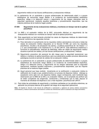 LAR 67 Capítulo A Generalidades
01/02/2019 67-A-17 Cuarta edición
seguimiento médico en las futuras certificaciones y evaluaciones médicas.
(e) La pertenencia de un postulante a grupos poblacionales de determinada edad o a grupos
estadísticos de reconocido riesgo debido a la incidencia de morbimortalidad estadística
específica, obliga a la detección precoz y seguimiento de los riesgos relevantes para la
seguridad operacional, mediante aquellos exámenes y procedimientos disponibles, que las
mejores prácticas de la medicina hagan posible.
67.095 Seguimiento de las evaluaciones médicas y monitoreo en tiempo real de la aptitud
psicofísica
(a) La AMS y el evaluador médico de la AAC, procurarán efectuar un seguimiento de las
evaluaciones médicas con monitoreo en tiempo real de la aptitud psicofísica.
(b) Este seguimiento se hará teniendo prioridad los casos de dispensas médicas de determinado
personal, conforme a las siguientes normas:
(1) Para demostrar el cumplimiento de los requisitos médico aeronáuticos comunes a todas las
clases de evaluación médica dispuestos en la Sección 67.090, así como los requisitos
psicofísicos, visuales y de percepción de colores, y auditivos específicos de las Clases 1, 2
y 3, que corresponden a los Capítulos B, C y D del LAR 67, toda deficiencia anatómica o
funcional no descalificante, después de detectada, debe ser objeto de seguimiento médico
durante el período de validez y en las futuras certificaciones y evaluaciones médicas.
(2) Seguimiento preventivo del personal de alto riesgo para la seguridad operacional, que
obtiene o mantiene la aptitud psicofísica, pero sus parámetros pueden provocar alteraciones
patológicas durante el periodo de validez de la evaluación médica.
(3) La pertenencia de un postulante a grupos poblacionales de determinada edad o a grupos
estadísticos de reconocido riesgo debido a la incidencia de morbimortalidad específica,
obliga a la detección precoz y seguimiento de los riesgos relevantes para la seguridad
operacional, mediante aquellos exámenes y procedimientos disponibles, que las mejores
prácticas de la medicina hagan posible.
(4) Aquel personal que haya recibido inicialmente en la certificación o evaluación médica la
calificación de no apto y que, posteriormente a un proceso de dispensa médica obtenga su
aceptación como apto con una dispensa médica, según corresponda, será mantenido bajo
observación por la AMS de la AAC y su evaluador médico, con el propósito de verificar que
se están cumpliendo las exigencias, condiciones y limitaciones que la AAC dispuso al
momento de oficializar tal dispensa a uno o más requisitos psicofísicos del LAR 67.
(c) Para todas las actividades de seguimiento y monitoreo señaladas en los párrafos anteriores, se
aplicarán los principios básicos de la gestión del riesgo de la seguridad operacional.
Nota.- El Capítulo 6, Sección 3 del manual de certificación o autorización y vigilancia de centros médicos aeronáuticos
examinadores y médicos examinadores aeronáuticos contiene las orientaciones sobre la evaluación del riesgo aeromédico.
________________
 