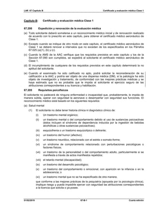 LAR 67 Capítulo B Certificado y evaluación médica Clase 1
01/02/2019 67-B-1 Cuarta edición
Capítulo B: Certificado y evaluación médica Clase 1
67.200 Expedición y renovación de la evaluación médica
(a) Todo solicitante deberá someterse a un reconocimiento médico inicial y de renovación realizado
de acuerdo con lo prescrito en este capítulo, para obtener el certificado médico aeronáutico de
Clase 1.
(b) Excepto cuando se indique de otro modo en este capítulo, el certificado médico aeronáutico de
Clase 1 se deberá renovar a intervalos que no excedan de los especificados en los Párrafos
67.025 (a)(1), (b) y (c).
(c) Cuando la AMS de la AAC verifique que los requisitos previstos en este capítulo y los de la
Sección 67.090 son cumplidos, se expedirá al solicitante el certificado médico aeronáutico de
Clase 1.
(d) El incumplimiento de cualquiera de los requisitos previstos en este capítulo determinará la no
aptitud del solicitante.
(e) Cuando el examinado ha sido calificado no apto, podrá solicitar la reconsideración de su
calificación a la AAC y podría ser objeto de una dispensa médica (DM), si la patología ha sido
objeto de investigación y tratamiento, de conformidad con las mejores prácticas médicas y se
haya estimado que no es probable que le impida al solicitante el ejercicio seguro de las
atribuciones correspondientes a su licencia y habilitación.
67.205 Requisitos psicofísicos
El solicitante no padecerá de ninguna enfermedad o incapacidad que, probablemente, le impida de
manera súbita, operar con seguridad la aeronave o desempeñar con seguridad sus funciones. El
reconocimiento médico está basado en los siguientes requisitos:
(a) Salud mental
(1) El solicitante no debe tener historia clínica ni diagnóstico clínico de:
(i) Un trastorno mental orgánico;
(ii) un trastorno mental o del comportamiento debido al uso de sustancias psicoactivas
(éstos incluyen el síndrome de dependencia inducida por la ingestión de bebidas
alcohólicas u otras sustancias psicoactivas);
(iii) esquizofrenia o un trastorno esquizotípico o delirante;
(iv) un trastorno del humor (afectivo);
(v) un trastorno neurótico, relacionado con el estrés o somato-forme;
(vi) un síndrome de comportamiento relacionado con perturbaciones psicológicas o
factores físicos;
(vii) un trastorno de la personalidad o del comportamiento adulto, particularmente si se
manifiesta a través de actos manifiestos repetidos;
(viii) el retardo mental (discapacidad);
(ix) un trastorno del desarrollo psicológico;
(x) un trastorno del comportamiento o emocional, con aparición en la infancia o en la
adolescencia; o
(xi) un trastorno mental que no se ha especificado de otra manera;
que conforme a las mejores prácticas de la psiquiatría (apoyada por la psicología clínica),
implique riesgo y pueda impedirle ejercer con seguridad las atribuciones correspondientes
a la licencia que solicita o ya posee.
 