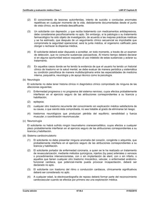 Certificado y evaluación médica Clase 1 LAR 67 Capítulo B
Cuarta edición 67-B-2 01/02/2019
(2) El conocimiento de lesiones autoinferidas, intento de suicidio o conductas anormales
repetitivas en cualquier momento de la vida, debidamente documentadas desde el punto
de vista clínico, es de entrada descalificante.
(3) Un solicitante con depresión, y que reciba tratamiento con medicamentos antidepresivos,
debe considerarse psicofísicamente no apto. Sin embargo, si la patología o su tratamiento
farmacológico ha sido objeto de investigación, de acuerdo a las mejores prácticas médicas
y se ha estimado, que después de un seguimiento clínico secuencial es improbable que
comprometa la seguridad operacional, será la junta médica, el organismo calificado para
otorgar o rechazar la dispensa médica.
(4) El solicitante deberá estar dispuesto a acreditar, en todo momento, a través de un examen
de detección, que no consume sustancias psicoactivas. Al mismo tiempo deberá declarar
si en alguna oportunidad estuvo expuesto al uso indebido de estas sustancias y aclarar su
tratamiento.
(5) En aquellos casos donde se ha tenido la evidencia de que el usuario ha tenido un historial
clínico de trastorno en la salud mental, se debe evaluar de manera periódica y sistemática
su condición psicofísica de manera multidisciplinaria entre las especialidades de medicina
interna, psiquiatría, neurología y de apoyo técnico como la psicología.
(b) Neurología
El solicitante no debe tener historia clínica ni diagnóstico clínico comprobado de ninguna de las
afecciones siguientes:
(1) Enfermedad progresiva o no progresiva del sistema nervioso, cuyos efectos probablemente
interfieran en el ejercicio seguro de las atribuciones correspondientes a su licencia y
habilitación;
(2) epilepsia;
(3) cualquier otro trastorno recurrente del conocimiento sin explicación médica satisfactoria de
su causa, o que siendo ésta comprobada, no sea tratable al grado de eliminarse tal riesgo;
(4) trastornos neurológicos que produzcan pérdida del equilibrio; sensibilidad y fuerza
muscular; o coordinación neuromuscular.
(c) Neurocirugía
El solicitante no habrá sufrido ningún traumatismo craneoencefálico, cuyos efectos a cualquier
plazo probablemente interfieran en el ejercicio seguro de las atribuciones correspondientes a su
licencia y habilitación.
(d) Sistema cardiocirculatorio
(1) El solicitante no debe presentar ninguna anomalía del corazón, congénita o adquirida, que
probablemente interfiera en el ejercicio seguro de las atribuciones correspondientes a su
licencia y habilitación.
(2) El solicitante portador de enfermedad coronaria, a quien se le ha realizado un tratamiento
de revascularización, mediante métodos quirúrgicos, injertos (by pass) arteriales o venosos
o procedimientos intervencionistas, con o sin implantación de stent, con o sin infarto, o
aquellos que tienen cualquier otro trastorno miocárdico, valvular, o enfermedad anátomo-
funcional cardiaca, que potencial-mente pueda provocar incapacitación, deberá ser
declarado no apto.
(3) El solicitante con trastorno del ritmo o conducción cardiacos, clínicamente significativos
deberá ser considerado no apto.
(4) A cualquier edad, la electrocardiografía de reposo deberá formar parte del reconocimiento
cardiovascular cuando se efectúe por primera vez una exploración médica.
 