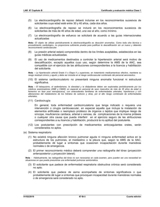 LAR 67 Capítulo B Certificado y evaluación médica Clase 1
01/02/2019 67-B-3 Cuarta edición
(5) La electrocardiografía de reposo deberá incluirse en los reconocimientos sucesivos de
solicitantes cuya edad esté entre 30 y 40 años, cada dos años.
(6) La electrocardiografía de reposo se incluirá en los reconocimientos sucesivos de
solicitantes de más de 40 años de edad, una vez al año, como mínimo.
(7) La electrocardiografía de esfuerzo se solicitará de acuerdo a las guías internacionales
actualizadas
Nota.- El objeto de utilizar periódicamente la electrocardiografía es descubrir anomalías. Como toda otra técnica o
procedimiento cardiológico, no proporciona suficiente prueba para justificar la descalificación sin un nuevo y detenido
reconocimiento cardiovascular.
(8) La presión arterial estará comprendida dentro de los límites aceptables, establecidos en las
guías médicas actualizadas.
(9) El uso de medicamentos destinados a controlar la hipertensión arterial será motivo de
descalificación, excepto aquellos cuyo uso, según determine la AMS de la AAC, sea
compatible con el ejercicio de las atribuciones correspondientes a la licencia y habilitación
del solicitante.
Nota. - La hipertensión arterial Grado II o Etapa II y superiores, en tratamiento medicamentoso efectivo, mantiene su
riesgo residual crónico y agudo y debe ser incluida en el riesgo cardiovascular combinado del personal aeronáutico.
(10) El sistema cardiocirculatorio no presentará ninguna anomalía funcional ni estructural
significativa.
Nota. - El tabaquismo, el sedentarismo, la obesidad y la dislipidemia deben ser exploradas periódicamente por los
médicos examinadores (AME y CMAE) en especial en personal de sexo masculino de más de 35 años de edad (y
femenino en fase post menopáusica), con antecedentes familiares de enfermedades arteriales, hipertensos y con
alteraciones del metabolismo de los hidratos de carbono y otras, por el alto riesgo combinado de enfermedades
arteriales.
(11) Cardiocirugía:
En general, toda enfermedad cardiocirculatoria que tenga indicado o requiera una
intervención o cirugía cardiovascular, en especial aquella que incluya la instalación de
elementos artificiales o reemplazo protésico de órganos o tejidos que implique riesgo de
síncope, insuficiencia cardiaca, arterial o venosa, de complicaciones de la misma prótesis
o cualquier otra causa que pueda interferir en el ejercicio seguro de las atribuciones
correspondientes a su licencia y habilitación, producirá la no aptitud del postulante.
(12) Los postulantes con prescripción de medicamentos anticoagulantes orales, serán
considerados no aptos.
(e) Sistema respiratorio
(1) No existirá ninguna afección bronco pulmonar aguda ni ninguna enfermedad activa en la
estructura de los pulmones, el mediastino o la pleura que, según la AMS de la AAC,
probablemente dé lugar a síntomas que ocasionen incapacitación durante maniobras
normales o de emergencia.
(2) El primer reconocimiento médico deberá comprender una radiografía del tórax (proyección
anteroposterior y proyección lateral).
Nota. - Habitualmente, las radiografías del tórax no son necesarias en cada examen, pero pueden ser una necesidad en
situaciones en que puede presumirse una enfermedad pulmonar asintomática.
(3) El solicitante que padece de enfermedad respiratoria obstructiva crónica será considerado
no apto.
(4) El solicitante que padece de asma acompañada de síntomas significativos o que
probablemente dé lugar a síntomas que provoquen incapacidad durante maniobras normales
o de emergencia será considerado no apto.
 