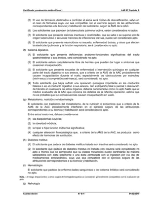Certificado y evaluación médica Clase 1 LAR 67 Capítulo B
Cuarta edición 67-B-4 01/02/2019
(5) El uso de fármacos destinados a controlar el asma será motivo de descalificación, salvo en
el caso de fármacos cuyo uso sea compatible con el ejercicio seguro de las atribuciones
correspondientes a la licencia y habilitación del solicitante, según la AMS de la AAC.
(6) Los solicitantes que padecen de tuberculosis pulmonar activa, serán considerados no aptos.
(7) El solicitante que presente lesiones inactivas o cicatrizadas, que se sabe o se supone son de
origen tuberculoso o secuelas menores de infecciones previas, puede ser considerado apto.
(8) El solicitante que presente neumotórax no resuelto, enfermedad bulosa, y otras que afecten
la elasticidad pulmonar y la función respiratoria, será considerado no apto.
(f) Sistema digestivo.
(1) El solicitante que presente deficiencias anátomo-funcionales significativas del tracto
gastrointestinal o sus anexos, será considerado no apto.
(2) El solicitante estará completamente libre de hernias que puedan dar lugar a síntomas que
ocasionen incapacitación.
(3) El solicitante que presente secuelas de enfermedad o intervención quirúrgica en cualquier
parte del tracto digestivo o sus anexos, que a criterio de la AMS de la AAC probablemente
causen incapacitación durante el vuelo, especialmente las obstrucciones por estrechez
(intrín-seca) o compresión (extrínseca), será considerado no apto.
(4) Todo solicitante que haya sufrido una operación quirúrgica importante en los conductos
biliares o en el conducto digestivo o sus anexos, con extirpación total o parcial o desviación
de tránsito en cualquiera de estos órganos, debería considerarse como no apto hasta que el
médico evaluador de la AAC que conozca los detalles de la referida operación, estime que
no es probable que sus consecuencias causen incapacitación en vuelo.
(g) Metabolismo, nutrición y endocrinología
El solicitante con trastornos del metabolismo, de la nutrición o endocrinos que a criterio de la
AMS de la AAC probablemente interfieran en el ejercicio seguro de las atribuciones
correspondientes a su licencia y habilitación será considerado no apto.
Entre estos trastornos, deben conside-rarse:
(1) las dislipidemias severas;
(2) la obesidad mórbida;
(3) la hiper e hipo función endocrina significativa;
(4) cualquier alteración fisiopatológica que, a criterio de la AMS de la AAC, se produzca como
efecto de hormonas de sustitución.
(h) Diabetes mellitus
(1) El solicitante que padece de diabetes mellitus tratada con insulina será considerado no apto.
(2) El solicitante que padece de diabetes mellitus no tratada con insulina será considerado no
apto a menos que se compruebe que su estado metabólico puede controlarse de manera
satisfactoria con dieta solamente o una dieta combinada con la ingestión por vía oral de
medicamentos antidiabéticos, cuyo uso sea compatible con el ejercicio seguro de las
atribuciones correspondientes a su licencia y habilitación.
(i) Hematología
El solicitante que padece de enferme-dades sanguíneas o del sistema linfático será considerado
no apto.
Nota. - El rasgo drepanocítico u otros rasgos de hemoglobinopatías se consideran generalmente compatibles con la evaluación de
apto.
(j) Nefrología
 