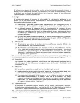 LAR 67 Capítulo B Certificado y evaluación médica Clase 1
01/02/2019 67-B-5 Cuarta edición
El solicitante que padece de enfermedad renal o genitourinaria será considerado no apto, a
menos que una investigación adecuada haya revelado que no existe insuficiencia renal y que no
es probable que su estado de salud interfiera en el ejercicio seguro de las atribuciones
correspondientes a su licencia y habilitación.
(k) Urología
El solicitante que padece de secuelas de enfermedad o de intervenciones quirúrgicas en los
riñones o en las vías genitourinarias, especialmente las obstrucciones por estrechez, compresión
o urolitiasis, será considerado no apto.
(1) El solicitante a quien se le haya practicado una nefrectomía será considerado no apto, a
menos que la nefrectomía esté bien compensada funcionalmente por el riñón nativo in situ.
(2) El solicitante portador de trasplante renal, sin complicaciones de rechazo o de otra
enfermedad del órgano trasplantado, con apropiada función renal y buena tolerancia al
tratamiento médico permanente, podrá ser declarado apto, siempre que se estime que no
es probable que interfiera en el ejercicio seguro de las atribuciones correspondiente a su
licencia y habilitación.
(3) El cólico renal será considerado causa de no aptitud temporal hasta que un estudio
efectuado con las mejores prácticas de la medicina, permita que la AMS de la AAC declare
que no es probable que produzca incapacitación súbita.
(l) Infección VIH
(1) El solicitante que padece de síndrome de inmunodeficiencia adquirida (SIDA) o de
infecciones activas será considerado no apto.
(2) El solicitante que es seropositivo con respecto al virus de inmunodeficiencia humana
(VIH) puede ser considerado apto si, de una investigación inmunológica y neurológica
completa, no surge prueba alguna de enfermedad clínica, asociación con otro estado
patológico o manifestación de efectos secundarios por el tratamiento aplicado que afecten
la seguridad de las operaciones.
Nota. - La evaluación de los solicitantes seropositivos con respecto al virus de inmunodeficiencia humana (VIH) exige una
atención especial con respecto a su estado de salud mental, comprendidos los efectos psicológicos del diagnóstico.
(m) Ginecología
La solicitante que padece trastornos ginecológicos que probablemente inter-fieran en el
ejercicio seguro de las atribuciones correspondientes a su licencia y habilitación, será
considerada no apta.
(n) Obstetricia
(1) La solicitante que esté embarazada será considerada no apta temporal.
(2) Las embarazadas de bajo riesgo controladas pueden ser consideradas aptas desde el fin
de la 12a semana hasta el fin de la 26a semana del período de gestación.
(3) Después del parto o cesación del embarazo, no se permitirá que la solicitante ejerza las
atribuciones correspondientes a su licencia, hasta que no se someta a una nueva
evaluación exploración ginecológica, de conformidad con las mejores prácticas médicas, y
la AMS de la AAC haya determinado que puede ejercer de forma segura las atribuciones
correspondientes a su licencia y habilitación.
(o) Sistema locomotor
El solicitante no presentará ninguna anomalía de los huesos, articulaciones, músculos,
tendones o estructuras conexas que a criterio de la AMS de la AAC probablemente interfiera
en el ejercicio seguro de las atribuciones correspondientes a su licencia y habilitación.
Nota. - Toda secuela de lesiones que afecten a los huesos, articulaciones, músculos o tendones, y determinados defectos
anatómicos, exigirá normalmente una evaluación funcional por médico especializado.
 