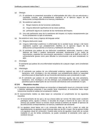 Certificado y evaluación médica Clase 1 LAR 67 Capítulo B
Cuarta edición 67-B-6 01/02/2019
(p) Otología
(1) El solicitante no presentará anomalías ni enfermedades del oído o de sus estructuras y
cavidades conexas, que probablemente interfieran en el ejercicio seguro de las
atribuciones correspondientes a su licencia y habilitación.
(2) No existirá en cada oído:
(i) Ningún trastorno de las funciones vestibulares.
(ii) ninguna disfunción significativa de las tubas auditivas.
(iii) perforación alguna sin cicatrizar de las membranas del tímpano.
(3) Una sola perforación seca de la membrana del tímpano no implica necesariamente que
ha de considerarse no apto al solicitante.
(q) No existirá en nariz, boca y órganos del lenguaje verbal:
(1) Ninguna obstrucción nasal.
(2) ninguna deformidad anatómica ni enfermedad de la cavidad bucal, laringe o del tracto
respiratorio superior que probablemente interfiera en el ejercicio seguro de las
atribuciones correspondientes a la licencia y habilitación del solicitante.
(3) El solicitante que padece de una disfunción maxilofacial, tartamudez, disartria u otros
defectos del habla o palabra claramente articulada, directamente o por medio de
instrumentos y aparatos de comunicación aeronáutica, a criterio de la AMS de la AAC lo
suficientemente graves como para dificultar la comunicación oral será considerado no
apto.
(r) Oncología.
El solicitante que padece de una enfermedad neoplásica de cualquier origen, será considerado
no apto.
(s) Infectología
(1) El solicitante que padece de una enfermedad endémica regional sea esta parasitaria,
bacteriana, viral, micológica o de otra etiología, que probablemente afecte su capacidad
psicofísica para el desempeño de sus funciones aeronáuticas será considerado no apto.
(2) El solicitante que padece de una enfermedad infecciosa aguda, sea esta parasitaria,
bacteriana, viral, micológica o de otra etiología, que probablemente afecte su capacidad
psicofísica para el desempeño de sus funciones aeronáuticas será considerado no apto.
67.210 Requisitos visuales
(a) El propósito del examen oftalmológico es comprobar un desempeño visual uni y binocular normal
y detectar patologías presentes o que puedan tener importancia, al evolucionar hacia mayor
compromiso durante la validez de la evaluación médica.
(b) El reconocimiento médico se debe basar en comprobar el cumplimiento de los siguientes
requisitos:
(1) El funcionamiento de los ojos y de sus anexos debe ser normal. No debe existir condición
patológica activa, aguda o crónica, ni secuelas de cirugía o trauma de los ojos o de sus
anexos que pueden reducir su función visual correcta al extremo de impedir el ejercicio de
las atribuciones correspondientes a la licencia y habilitación del solicitante.
(2) La agudeza visual lejana con o sin corrección debe ser de 6/9 o mayor en cada ojo
separadamente y la agudeza visual binocular debe ser de 6/6 o mayor. (No se aplican límites
a la agudeza visual sin corrección). Cuando esta norma de agudeza visual sólo se cumple
mediante el uso de lentes correctores, se puede considerar al solicitante como apto a
condición de que:
 
