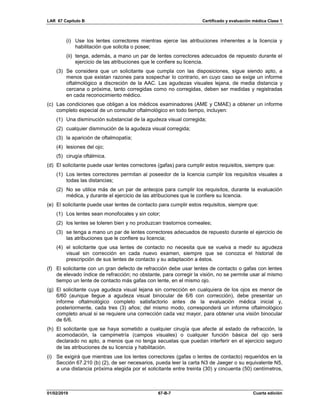 LAR 67 Capítulo B Certificado y evaluación médica Clase 1
01/02/2019 67-B-7 Cuarta edición
(i) Use los lentes correctores mientras ejerce las atribuciones inherentes a la licencia y
habilitación que solicita o posee;
(ii) tenga, además, a mano un par de lentes correctores adecuados de repuesto durante el
ejercicio de las atribuciones que le confiere su licencia.
(3) Se considera que un solicitante que cumpla con las disposiciones, sigue siendo apto, a
menos que existan razones para sospechar lo contrario, en cuyo caso se exige un informe
oftalmológico a discreción de la AAC. Las agudezas visuales lejana, de media distancia y
cercana o próxima, tanto corregidas como no corregidas, deben ser medidas y registradas
en cada reconocimiento médico.
(c) Las condiciones que obligan a los médicos examinadores (AME y CMAE) a obtener un informe
completo especial de un consultor oftalmológico en todo tiempo, incluyen:
(1) Una disminución substancial de la agudeza visual corregida;
(2) cualquier disminución de la agudeza visual corregida;
(3) la aparición de oftalmopatía;
(4) lesiones del ojo;
(5) cirugía oftálmica.
(d) El solicitante puede usar lentes correctores (gafas) para cumplir estos requisitos, siempre que:
(1) Los lentes correctores permitan al poseedor de la licencia cumplir los requisitos visuales a
todas las distancias;
(2) No se utilice más de un par de anteojos para cumplir los requisitos, durante la evaluación
médica, y durante el ejercicio de las atribuciones que le confiere su licencia.
(e) El solicitante puede usar lentes de contacto para cumplir estos requisitos, siempre que:
(1) Los lentes sean monofocales y sin color;
(2) los lentes se toleren bien y no produzcan trastornos corneales;
(3) se tenga a mano un par de lentes correctores adecuados de repuesto durante el ejercicio de
las atribuciones que le confiere su licencia;
(4) el solicitante que usa lentes de contacto no necesita que se vuelva a medir su agudeza
visual sin corrección en cada nuevo examen, siempre que se conozca el historial de
prescripción de sus lentes de contacto y su adaptación a éstos.
(f) El solicitante con un gran defecto de refracción debe usar lentes de contacto o gafas con lentes
de elevado índice de refracción; no obstante, para corregir la visión, no se permite usar al mismo
tiempo un lente de contacto más gafas con lente, en el mismo ojo.
(g) El solicitante cuya agudeza visual lejana sin corrección en cualquiera de los ojos es menor de
6/60 (aunque llegue a agudeza visual binocular de 6/6 con corrección), debe presentar un
informe oftalmológico completo satisfactorio antes de la evaluación médica inicial y,
posteriormente, cada tres (3) años; del mismo modo, corresponderá un informe oftalmológico
completo anual si se requiere una corrección cada vez mayor, para obtener una visión binocular
de 6/6.
(h) El solicitante que se haya sometido a cualquier cirugía que afecte al estado de refracción, la
acomodación, la campimetría (campos visuales) o cualquier función básica del ojo será
declarado no apto, a menos que no tenga secuelas que puedan interferir en el ejercicio seguro
de las atribuciones de su licencia y habilitación.
(i) Se exigirá que mientras use los lentes correctores (gafas o lentes de contacto) requeridos en la
Sección 67.210 (b) (2), de ser necesarios, pueda leer la carta N3 de Jaeger o su equivalente N5,
a una distancia próxima elegida por el solicitante entre treinta (30) y cincuenta (50) centímetros,
 
