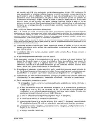 Certificado y evaluación médica Clase 1 LAR 67 Capítulo B
Cuarta edición 67-B-8 01/02/2019
así como la carta N14, o su equivalente, a una distancia mediana de cien (100) centímetros. Si
este requisito sólo se satisface mediante el uso de corrección para visión cercana o próxima, se
puede declarar apto al solicitante a condición de que esta corrección para visión cercana o
próxima se añada a la corrección de las gafas o lentes de contacto que se han prescrito de
acuerdo con el Párrafo (b) de esta sección; si no se ha prescrito esta corrección, el solicitante
tendrá a mano un par de gafas para visión cercana o próxima durante el ejercicio de las
atribuciones de la licencia. Cuando se requiere corrección para visión próxima, el solicitante debe
demostrar que un solo par de gafas es suficiente para cumplir los requisitos de visión lejana y de
visión próxima.
Nota 1.- N5 y N14 se refieren al tamaño del tipo de letra utilizado.
Nota 2.- Un solicitante que necesita corrección para visión próxima, para satisfacer el requisito de agudeza visual próxima
establecido en esta sección, debe demostrar que le basta utilizar lentes bifocales, o multifocales, para leer los instrumentos y
una carta o manual que tenga en la mano, así como pasar a la visión lejana a través del parabrisas sin quitarse los lentes. La
corrección únicamente para visión próxima (lentes completos de una sola potencia, apropiados sólo para la lectura) reduce
considerablemente la agudeza visual lejana y, por consiguiente, no es aceptable.
Nota 3.- Siempre que haya necesidad de obtener o de renovar lentes correctores, el solicitante debe informar al optómetra
acerca de las distancias de lectura para las tareas visuales del puesto de pilotaje pertinente a los tipos de aeronaves en que
probablemente desempeñe sus funciones.
(j) Cuando se requiere corrección para visión próxima de acuerdo al Párrafo 67.210 (b) de esta
sección, el solicitante tendrá a mano, para uso inmediato, un segundo par de gafas correctoras
para visión próxima;
(k) el solicitante debe tener campos visuales y presión ocular normales, fondo de ojos normales y
córneas normales;
(l) el solicitante debe tener una función binocular normal;
(m) la estereopsis reducida, la convergencia anormal que no interfiera en la visión próxima, y el
defecto de alineación ocular en el que la amplitud de fusión sea suficiente para prevenir la
astenopía, la fatiga ocular y la diplopía, deben ser reportados en detalle por el médico
oftalmólogo consultor a fin de quedar establecido que no existe otro trastorno asociado de la
visión y, en tal caso, no son motivo forzoso de descalificación.
(n) El solicitante no presentará ninguna afección o lesión, congénita o adquirida, aguda o crónica de
las vías ópticas (segundo nervio craneano) o reflejas (tercero, cuarto y sexto nervios craneanos),
que interfieran en el ejercicio seguro de las facultades que otorga la licencia correspondiente.
(o) Toda afección que haya requerido tratamiento quirúrgico y/o protésico de cualquier índole será
considerada por el médico examinador sobre bases individuales y calificadas en consecuencia.
(p) Serán consideradas causas de no aptitud:
(1) Una agudeza visual menor a los requisitos establecidos para distancias lejana, intermedia y
cercana o próxima.
(2) el error de refracción mayor de más menos 3 dioptrías, en el examen inicial, pudiéndose
aceptar como apto un error de refracción de +3 / -5 dioptrías en los exámenes de
revalidación, en un solicitante experimentado con historia de visión estable. Entre los dos
ojos (anisometropía) no deberá ser mayor de 2.0 dioptrías;
(3) el error de refracción con componente astigmático mayor de 2 dioptrías;
(4) el campo visual alterado en forma difusa o localizada;
(5) una acomodación que no le permita la lectura de la carta Nº 3 de Jaeger o su equivalente
N5, a treinta centímetros (30 cm.), con cada ojo por separado, con o sin lentes correctores;
(6) una esoforia mayor a 6 dioptrías, una exoforia mayor a 6 dioptrías, una hiperforia mayor a 1
dioptría, o una cicloforia;
(7) la diplopía binocular o monocular;
 