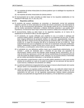 LAR 67 Capítulo B Certificado y evaluación médica Clase 1
01/02/2019 67-B-9 Cuarta edición
(8) los implantes de lentes intraoculares de cámara posterior que no satisfagan los requisitos de
agudeza visual;
(9) los implantes de lentes intraoculares de cámara anterior.
(q) El reconocimiento de la visión cromática se debe basar en los requisitos establecidos en los
Párrafos 67.090 (b)(5), (6), (7), (8), (9) y (10).
67.215 Requisitos auditivos
(a) El propósito del examen audiológico es comprobar un desempeño normal del postulante
respecto a percibir en forma adecuada los sonidos del entorno aeronáutico, del instrumental de
cabina, de las comunicaciones aeronáuticas y del lenguaje verbal de la voz humana (directo y
por los medios aeronáuticos habituales); y detectar anomalías presentes o que puedan tener
importancia, al evolucionar hacia mayor compromiso durante la validez de la evaluación médica.
(b) El reconocimiento médico se debe basar en los siguientes requisitos, en el marco de lo
establecido en el Párrafo 67.090 (c) de este reglamento:
(1) El solicitante, sin ayudas artificiales para amplificar la voz o el sonido ni patología del
conducto auditivo externo, sometido a una prueba con un audiómetro de tono puro, no debe
tener ninguna deficiencia de percepción auditiva, en cada oído, separadamente, mayor de
treinta (30) dB en ninguna de las tres frecuencias de quinientos (500), mil (1.000) ó dos mil
(2.000) Hz, ni mayor de cincuenta (50) dB en la frecuencia de tres mil (3.000) Hz. Esta
audiometría de tono puro es obligatoria con motivo de la exploración inicial para certificación
médica, repitiéndose si resultó normal como mínimo una vez cada dos años hasta la edad
de 40 años y, a continuación, como mínimo una vez cada año;
(2) el solicitante con una deficiencia auditiva mayor que la especificada anteriormente, en el
numeral 1, puede ser declarado apto a condición de que tenga una capacidad de
discriminación auditiva normal del lenguaje verbal (lenguaje técnico aeronáutico), con un
ruido de fondo que reproduzca o simule las mismas características de enmascaramiento del
ruido del puesto de pilotaje durante el vuelo, respecto a la voz humana (directa o transmitida
por los medios aeronáuticos habituales); y a las señales de radiofaros;
(3) como alternativa, puede llevarse a cabo una prueba médico operativa en vuelo como prueba
práctica de la audición en vuelo en el puesto de pilotaje, de una aeronave del tipo para el
cual la licencia y habilitación del solicitante son válidas:
(4) se estimará satisfactoria la logoaudiometría que logra al menos la discriminación del noventa
(90) por ciento a una intensidad de cincuenta (50) dB;
(5) cuando se detecte una agudeza auditiva anormal, esto es, con caída del umbral mayor de
veinte (20) dB en alguna de las frecuencias de 500, 1.000, 2.000, 3.000 o 4.000 Hz, en una
audiometría de tono puro, en las siguientes exploraciones médicas deberá practicarse
siempre una audiometría de seguimiento de tal trastorno, a fin de determinar su evolución.
_________________
 