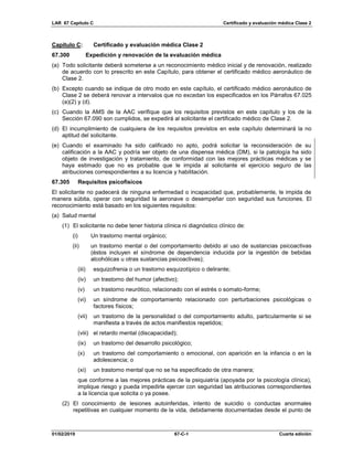 LAR 67 Capítulo C Certificado y evaluación médica Clase 2
01/02/2019 67-C-1 Cuarta edición
Capítulo C: Certificado y evaluación médica Clase 2
67.300 Expedición y renovación de la evaluación médica
(a) Todo solicitante deberá someterse a un reconocimiento médico inicial y de renovación, realizado
de acuerdo con lo prescrito en este Capítulo, para obtener el certificado médico aeronáutico de
Clase 2.
(b) Excepto cuando se indique de otro modo en este capítulo, el certificado médico aeronáutico de
Clase 2 se deberá renovar a intervalos que no excedan los especificados en los Párrafos 67.025
(a)(2) y (d).
(c) Cuando la AMS de la AAC verifique que los requisitos previstos en este capítulo y los de la
Sección 67.090 son cumplidos, se expedirá al solicitante el certificado médico de Clase 2.
(d) El incumplimiento de cualquiera de los requisitos previstos en este capítulo determinará la no
aptitud del solicitante.
(e) Cuando el examinado ha sido calificado no apto, podrá solicitar la reconsideración de su
calificación a la AAC y podría ser objeto de una dispensa médica (DM), si la patología ha sido
objeto de investigación y tratamiento, de conformidad con las mejores prácticas médicas y se
haya estimado que no es probable que le impida al solicitante el ejercicio seguro de las
atribuciones correspondientes a su licencia y habilitación.
67.305 Requisitos psicofísicos
El solicitante no padecerá de ninguna enfermedad o incapacidad que, probablemente, le impida de
manera súbita, operar con seguridad la aeronave o desempeñar con seguridad sus funciones. El
reconocimiento está basado en los siguientes requisitos:
(a) Salud mental
(1) El solicitante no debe tener historia clínica ni diagnóstico clínico de:
(i) Un trastorno mental orgánico;
(ii) un trastorno mental o del comportamiento debido al uso de sustancias psicoactivas
(éstos incluyen el síndrome de dependencia inducida por la ingestión de bebidas
alcohólicas u otras sustancias psicoactivas);
(iii) esquizofrenia o un trastorno esquizotípico o delirante;
(iv) un trastorno del humor (afectivo);
(v) un trastorno neurótico, relacionado con el estrés o somato-forme;
(vi) un síndrome de comportamiento relacionado con perturbaciones psicológicas o
factores físicos;
(vii) un trastorno de la personalidad o del comportamiento adulto, particularmente si se
manifiesta a través de actos manifiestos repetidos;
(viii) el retardo mental (discapacidad);
(ix) un trastorno del desarrollo psicológico;
(x) un trastorno del comportamiento o emocional, con aparición en la infancia o en la
adolescencia; o
(xi) un trastorno mental que no se ha especificado de otra manera;
que conforme a las mejores prácticas de la psiquiatría (apoyada por la psicología clínica),
implique riesgo y pueda impedirle ejercer con seguridad las atribuciones correspondientes
a la licencia que solicita o ya posee.
(2) El conocimiento de lesiones autoinferidas, intento de suicidio o conductas anormales
repetitivas en cualquier momento de la vida, debidamente documentadas desde el punto de
 