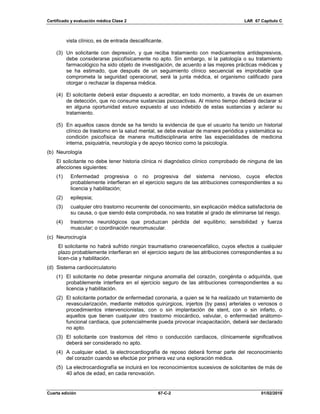 Certificado y evaluación médica Clase 2 LAR 67 Capítulo C
Cuarta edición 67-C-2 01/02/2019
vista clínico, es de entrada descalificante.
(3) Un solicitante con depresión, y que reciba tratamiento con medicamentos antidepresivos,
debe considerarse psicofísicamente no apto. Sin embargo, si la patología o su tratamiento
farmacológico ha sido objeto de investigación, de acuerdo a las mejores prácticas médicas y
se ha estimado, que después de un seguimiento clínico secuencial es improbable que
comprometa la seguridad operacional, será la junta médica, el organismo calificado para
otorgar o rechazar la dispensa médica.
(4) El solicitante deberá estar dispuesto a acreditar, en todo momento, a través de un examen
de detección, que no consume sustancias psicoactivas. Al mismo tiempo deberá declarar si
en alguna oportunidad estuvo expuesto al uso indebido de estas sustancias y aclarar su
tratamiento.
(5) En aquellos casos donde se ha tenido la evidencia de que el usuario ha tenido un historial
clínico de trastorno en la salud mental, se debe evaluar de manera periódica y sistemática su
condición psicofísica de manera multidisciplinaria entre las especialidades de medicina
interna, psiquiatría, neurología y de apoyo técnico como la psicología.
(b) Neurología
El solicitante no debe tener historia clínica ni diagnóstico clínico comprobado de ninguna de las
afecciones siguientes:
(1) Enfermedad progresiva o no progresiva del sistema nervioso, cuyos efectos
probablemente interfieran en el ejercicio seguro de las atribuciones correspondientes a su
licencia y habilitación;
(2) epilepsia;
(3) cualquier otro trastorno recurrente del conocimiento, sin explicación médica satisfactoria de
su causa, o que siendo ésta comprobada, no sea tratable al grado de eliminarse tal riesgo.
(4) trastornos neurológicos que produzcan pérdida del equilibrio; sensibilidad y fuerza
muscular; o coordinación neuromuscular.
(c) Neurocirugía
El solicitante no habrá sufrido ningún traumatismo craneoencefálico, cuyos efectos a cualquier
plazo probablemente interfieran en el ejercicio seguro de las atribuciones correspondientes a su
licen-cia y habilitación.
(d) Sistema cardiocirculatorio
(1) El solicitante no debe presentar ninguna anomalía del corazón, congénita o adquirida, que
probablemente interfiera en el ejercicio seguro de las atribuciones correspondientes a su
licencia y habilitación.
(2) El solicitante portador de enfermedad coronaria, a quien se le ha realizado un tratamiento de
revascularización, mediante métodos quirúrgicos, injertos (by pass) arteriales o venosos o
procedimientos intervencionistas, con o sin implantación de stent, con o sin infarto, o
aquellos que tienen cualquier otro trastorno miocárdico, valvular, o enfermedad anátomo-
funcional cardiaca, que potencialmente pueda provocar incapacitación, deberá ser declarado
no apto.
(3) El solicitante con trastornos del ritmo o conducción cardiacos, clínicamente significativos
deberá ser considerado no apto.
(4) A cualquier edad, la electrocardiografía de reposo deberá formar parte del reconocimiento
del corazón cuando se efectúe por primera vez una exploración médica.
(5) La electrocardiografía se incluirá en los reconocimientos sucesivos de solicitantes de más de
40 años de edad, en cada renovación.
 