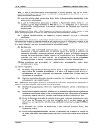 LAR 67 Capítulo C Certificado y evaluación médica Clase 2
01/02/2019 67-C-3 Cuarta edición
Nota. - El objeto de utilizar periódicamente la electrocardiografía es descubrir anomalías. Como toda otra técnica o
procedimiento cardiológico, no proporciona por sí misma suficiente prueba para justificar la descalificación sin un nuevo y
detenido reconocimiento cardiovascular.
(6) La presión arterial estará comprendida dentro de los límites aceptables, establecidos en las
guías médicas actualizadas.
(7) El uso de medicamentos destinados a controlar la hipertensión arterial como no sean
aquellos cuyo uso, según determine la AMS de la AAC, sea compatible con el ejercicio de
las atribuciones correspondientes a la licencia y habilitación del solicitante, será motivo de
descalificación.
Nota. - La Hipertensión Arterial Grado II o Etapa II y superiores, en tratamiento medicamentoso efectivo, mantiene su riesgo
residual crónico y agudo y debe ser incluida en el riesgo cardiovascular combinado del personal aeronáutico.
(8) El sistema cardiocirculatorio no presentará ninguna anomalía funcional o estructural
significativa.
Nota. - El tabaquismo, el sedentarismo, la obesidad y la dislipidemia deben ser exploradas periódicamente por los médicos
examinadores (AME y CMAE) en especial en personal de sexo masculino de más de 35 años de edad (y femenino en fase
post menopáusica), con antecedentes familiares de enfermedades arteriales, hipertensos y con alteraciones del metabolismo
de los hidratos de carbono y otras, por el alto riesgo combinado de enfermedades arteriales.
(9) Cardiocirugía
En general, toda enfermedad cardiocirculatoria que tenga indicado o requiera una
intervención o cirugía cardiovascular, en especial aquella que incluya la instalación de
elementos artificiales o reemplazo protésico de órganos o tejidos que implique riesgo de
síncope, insuficiencia cardiaca, arterial o venosa, de complicaciones de la misma prótesis o
cualquier otra causa que pueda interferir en el ejercicio seguro de las atribuciones
correspondientes a su licencia y habilitación, determinará la no aptitud del postulante.
(10) Los postulantes con prescripción de medicamentos anticoagulantes orales, serán
considerados no aptos.
(e) Sistema respiratorio
(1) No existirá ninguna afección broncopulmonar aguda ni ninguna enfermedad activa en la
estructura de los pulmones, el mediastino o la pleura que, según la AMS de la AAC,
probablemente dé lugar a síntomas que ocasionen incapacitación durante maniobras
norma-les o de emergencia.
(2) El primer reconocimiento médico deberá comprender una radiografía de tórax (proyección
anteroposterior y proyección lateral).
Nota. - Habitualmente, las radiografías del tórax no son necesarias en cada examen, pero pueden ser una necesidad en
situaciones en que puede presumirse una enfermedad pulmonar asintomática.
(3) El solicitante que padece de enfermedad respiratoria obstructiva crónica será considerado
no apto.
(4) El solicitante que padece de asma acompañada de síntomas que podrían ser significativos
durante las operaciones aéreas o que probablemente dé lugar a síntomas que provoquen
incapacidad durante maniobras normales o de emergencia será considerado no apto.
(5) El uso de fármacos destinados a controlar el asma será motivo de descalificación, salvo
en el caso de fármacos cuyo uso sea compatible con el ejercicio seguro de las
atribuciones correspondientes a la licencia y habilitación del solicitante, según la AMS de
la AAC.
(6) El solicitante que padece de tuberculosis u otra infección pulmonar activa, será
considerado no apto.
(7) El solicitante que presente lesiones inactivas o cicatrizadas, que se sabe o se supone son
de origen tuberculoso o secuelas menores de infecciones previas, puede ser considerado
apto.
 