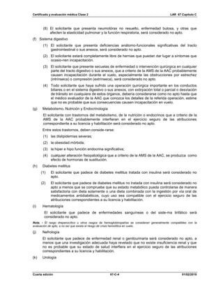 Certificado y evaluación médica Clase 2 LAR 67 Capítulo C
Cuarta edición 67-C-4 01/02/2019
(8) El solicitante que presenta neumotórax no resuelto, enfermedad bulosa, y otras que
afecten la elasticidad pulmonar y la función respiratoria, será considerado no apto.
(f) Sistema digestivo
(1) El solicitante que presenta deficiencias anátomo-funcionales significativas del tracto
gastrointestinal o sus anexos, será considerado no apto.
(2) El solicitante estará completamente libre de hernias que puedan dar lugar a síntomas que
ocasio-nen incapacitación.
(3) El solicitante que presente secuelas de enfermedad o intervención quirúrgica en cualquier
parte del tracto digestivo o sus anexos, que a criterio de la AMS de la AAC probablemente
causen incapacitación durante el vuelo, especialmente las obstrucciones por estrechez
(intrínseca) o compresión (extrínseca), será considerado no apto.
(4) Todo solicitante que haya sufrido una operación quirúrgica importante en los conductos
biliares o en el sistema digestivo o sus anexos, con extirpación total o parcial o desviación
de tránsito en cualquiera de estos órganos, debería considerarse como no apto hasta que
el médico evaluador de la AAC que conozca los detalles de la referida operación, estime
que no es probable que sus consecuencias causen incapacitación en vuelo.
(g) Metabolismo, Nutrición y Endocrinología
El solicitante con trastornos del metabolismo, de la nutrición o endocrinos que a criterio de la
AMS de la AAC probablemente interfieran en el ejercicio seguro de las atribuciones
correspondiente a su licencia y habilitación será considerado no apto.
Entre estos trastornos, deben conside-rarse:
(1) las dislipidemias severas;
(2) la obesidad mórbida;
(3) la hiper e hipo función endocrina significativa;
(4) cualquier alteración fisiopatológica que a criterio de la AMS de la AAC, se produzca como
efecto de hormonas de sustitución.
(h) Diabetes mellitus
(1) El solicitante que padece de diabetes mellitus tratada con insulina será considerado no
apto.
(2) El solicitante que padece de diabetes mellitus no tratada con insulina será considerado no
apto a menos que se compruebe que su estado metabólico pueda controlarse de manera
satisfactoria con dieta solamente o una dieta combinada con la ingestión por vía oral de
medicamentos antidiabéticos, cuyo uso sea compatible con el ejercicio seguro de las
atribuciones correspondientes a su licencia y habilitación.
(i) Hematología
El solicitante que padece de enfermedades sanguíneas o del siste-ma linfático será
considerado no apto.
Nota. - El rasgo drepanocítico u otros rasgos de hemoglobinopatías se consideran generalmente compatibles con la
evaluación de apto, a no ser que exista el riesgo de crisis hemolítica en vuelo.
(j) Nefrología
El solicitante que padece de enfermedad renal o genitourinaria será considerado no apto, a
menos que una investigación adecuada haya revelado que no existe insuficiencia renal y que
no es probable que su estado de salud interfiera en el ejercicio seguro de las atribuciones
correspondientes a su licencia y habilitación.
(k) Urología
 