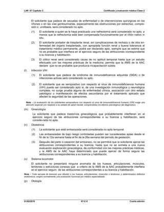 LAR 67 Capítulo C Certificado y evaluación médica Clase 2
01/02/2019 67-C-5 Cuarta edición
El solicitante que padece de secuelas de enfermedad o de intervenciones quirúrgicas en los
riñones o en las vías genitourinarias, especialmente las obstrucciones por estrechez, compre-
sión o urolitiasis, será considerado no apto.
(1) El solicitante a quien se le haya practicado una nefrectomía será considerado no apto, a
menos que la nefrectomía esté bien compensada funcionalmente por el riñón nativo in
situ.
(2) El solicitante portador de trasplante renal, sin complicaciones de rechazo o de otra en-
fermedad del órgano trasplantado, con apropiada función renal y buena tolerancia al
tratamiento médico permanente, podrá ser declarado apto, siempre que se estime que
no es probable que interfiera en el ejercicio seguro de las atribuciones correspondiente
a su licencia y habilitación.
(3) El cólico renal será considerado causa de no aptitud temporal hasta que un estudio
efectuado con las mejores prácticas de la medicina, permita que la AMS de la AAC
declare que no es probable que produzca incapacitación súbita.
(l) Infección VIH
(1) El solicitante que padece de síndrome de inmunodeficiencia adquirida (SIDA) o de
infecciones activas será considerado no apto.
(2) El solicitante que es seropositivo con respecto al virus de inmunodeficiencia humana
(VIH) puede ser considerado apto si, de una investigación inmunológica y neurológica
completa, no surge prueba alguna de enfermedad clínica, asociación con otro estado
patológico o manifestación de efectos secundarios por el tratamiento aplicado que
afecten la seguridad de las operaciones.
Nota. - La evaluación de los solicitantes seropositivos con respecto al virus de inmunodeficiencia humana (VIH) exige una
atención especial con respecto a su estado de salud mental, comprendidos los efectos psicológicos del diagnóstico.
(m) Ginecología
La solicitante que padece trastornos ginecológicos que probablemente interfieran en el
ejercicio seguro de las atribuciones correspondientes a su licencia y habilitación, será
conside-rada no apta.
(n) Obstetricia
(1) La solicitante que esté embarazada será considerada no apta temporal.
(2) Las embarazadas de bajo riesgo controladas pueden ser consideradas aptas desde el
fin de la 12a semana hasta el fin de la 26a semana del período de gestación.
(3) Después del parto o cesación del embarazo, no se permitirá que la solicitante ejerza las
atribuciones correspondientes a su licencia, hasta que no se someta a una nueva
evaluación exploración ginecológica, de conformidad con las mejores prácticas médicas,
y la AMS de la AAC haya determinado que puede ejercer de forma segura las
atribuciones correspondientes a su licencia y habilitación.
(o) Sistema locomotor
El solicitante no presentará ninguna anomalía de los huesos, articulaciones, músculos,
tendones o estructuras conexas que a criterio de la AMS de la AAC probablemente interfiera
en el ejercicio seguro de las atribuciones correspondientes a su licencia y habilitación.
Nota. - Toda secuela de lesiones que afecten a los huesos, articulaciones, músculos o tendones, y determinados defectos
anatómicos, exigirá normalmente una evaluación funcional por médico especializado.
(p) Otología
 
