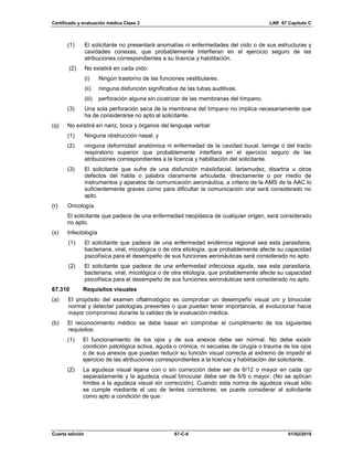 Certificado y evaluación médica Clase 2 LAR 67 Capítulo C
Cuarta edición 67-C-6 01/02/2019
(1) El solicitante no presentará anomalías ni enfermedades del oído o de sus estructuras y
cavidades conexas, que probablemente interfieran en el ejercicio seguro de las
atribuciones correspondientes a su licencia y habilitación.
(2) No existirá en cada oído:
(i) Ningún trastorno de las funciones vestibulares.
(ii) ninguna disfunción significativa de las tubas auditivas.
(iii) perforación alguna sin cicatrizar de las membranas del tímpano.
(3) Una sola perforación seca de la membrana del tímpano no implica necesariamente que
ha de considerarse no apto al solicitante.
(q) No existirá en nariz, boca y órganos del lenguaje verbal:
(1) Ninguna obstrucción nasal; y
(2) ninguna deformidad anatómica ni enfermedad de la cavidad bucal, laringe o del tracto
respiratorio superior que probablemente interfiera en el ejercicio seguro de las
atribuciones correspondientes a la licencia y habilitación del solicitante.
(3) El solicitante que sufre de una disfunción máxilofacial, tartamudez, disartria u otros
defectos del habla o palabra claramente articulada, directamente o por medio de
instrumentos y aparatos de comunicación aeronáutica, a criterio de la AMS de la AAC lo
suficientemente graves como para dificultar la comunicación oral será considerado no
apto.
(r) Oncología.
El solicitante que padece de una enfermedad neoplásica de cualquier origen, será considerado
no apto.
(s) Infectología
(1) El solicitante que padece de una enfermedad endémica regional sea esta parasitaria,
bacteriana, viral, micológica o de otra etiología, que probablemente afecte su capacidad
psicofísica para el desempeño de sus funciones aeronáuticas será considerado no apto.
(2) El solicitante que padece de una enfermedad infecciosa aguda, sea esta parasitaria,
bacteriana, viral, micológica o de otra etiología, que probablemente afecte su capacidad
psicofísica para el desempeño de sus funciones aeronáuticas será considerado no apto.
67.310 Requisitos visuales
(a) El propósito del examen oftalmológico es comprobar un desempeño visual uni y binocular
normal y detectar patologías presentes o que puedan tener importancia, al evolucionar hacia
mayor compromiso durante la validez de la evaluación médica.
(b) El reconocimiento médico se debe basar en comprobar el cumplimiento de los siguientes
requisitos:
(1) El funcionamiento de los ojos y de sus anexos debe ser normal. No debe existir
condición patológica activa, aguda o crónica, ni secuelas de cirugía o trauma de los ojos
o de sus anexos que puedan reducir su función visual correcta al extremo de impedir el
ejercicio de las atribuciones correspondientes a la licencia y habilitación del solicitante.
(2) La agudeza visual lejana con o sin corrección debe ser de 6/12 o mayor en cada ojo
separadamente y la agudeza visual binocular debe ser de 6/9 o mayor. (No se aplican
límites a la agudeza visual sin corrección). Cuando esta norma de agudeza visual sólo
se cumple mediante el uso de lentes correctores, se puede considerar al solicitante
como apto a condición de que:
 