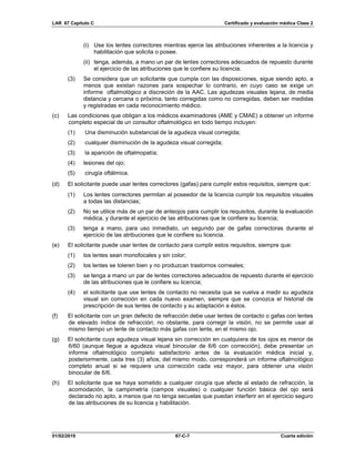 LAR 67 Capítulo C Certificado y evaluación médica Clase 2
01/02/2019 67-C-7 Cuarta edición
(i) Use los lentes correctores mientras ejerce las atribuciones inherentes a la licencia y
habilitación que solicita o posee.
(ii) tenga, además, a mano un par de lentes correctores adecuados de repuesto durante
el ejercicio de las atribuciones que le confiere su licencia.
(3) Se considera que un solicitante que cumpla con las disposiciones, sigue siendo apto, a
menos que existan razones para sospechar lo contrario, en cuyo caso se exige un
informe oftalmológico a discreción de la AAC. Las agudezas visuales lejana, de media
distancia y cercana o próxima, tanto corregidas como no corregidas, deben ser medidas
y registradas en cada reconocimiento médico.
(c) Las condiciones que obligan a los médicos examinadores (AME y CMAE) a obtener un informe
completo especial de un consultor oftalmológico en todo tiempo incluyen:
(1) Una disminución substancial de la agudeza visual corregida;
(2) cualquier disminución de la agudeza visual corregida;
(3) la aparición de oftalmopatía;
(4) lesiones del ojo;
(5) cirugía oftálmica.
(d) El solicitante puede usar lentes correctores (gafas) para cumplir estos requisitos, siempre que:
(1) Los lentes correctores permitan al poseedor de la licencia cumplir los requisitos visuales
a todas las distancias;
(2) No se utilice más de un par de anteojos para cumplir los requisitos, durante la evaluación
médica, y durante el ejercicio de las atribuciones que le confiere su licencia;
(3) tenga a mano, para uso inmediato, un segundo par de gafas correctoras durante el
ejercicio de las atribuciones que le confiere su licencia.
(e) El solicitante puede usar lentes de contacto para cumplir estos requisitos, siempre que:
(1) los lentes sean monofocales y sin color;
(2) los lentes se toleren bien y no produzcan trastornos corneales;
(3) se tenga a mano un par de lentes correctores adecuados de repuesto durante el ejercicio
de las atribuciones que le confiere su licencia;
(4) el solicitante que use lentes de contacto no necesita que se vuelva a medir su agudeza
visual sin corrección en cada nuevo examen, siempre que se conozca el historial de
prescripción de sus lentes de contacto y su adaptación a éstos.
(f) El solicitante con un gran defecto de refracción debe usar lentes de contacto o gafas con lentes
de elevado índice de refracción; no obstante, para corregir la visión, no se permite usar al
mismo tiempo un lente de contacto más gafas con lente, en el mismo ojo.
(g) El solicitante cuya agudeza visual lejana sin corrección en cualquiera de los ojos es menor de
6/60 (aunque llegue a agudeza visual binocular de 6/6 con corrección), debe presentar un
informe oftalmológico completo satisfactorio antes de la evaluación médica inicial y,
posteriormente, cada tres (3) años; del mismo modo, corresponderá un informe oftalmológico
completo anual si se requiere una corrección cada vez mayor, para obtener una visión
binocular de 6/6.
(h) El solicitante que se haya sometido a cualquier cirugía que afecte al estado de refracción, la
acomodación, la campimetría (campos visuales) o cualquier función básica del ojo será
declarado no apto, a menos que no tenga secuelas que puedan interferir en el ejercicio seguro
de las atribuciones de su licencia y habilitación.
 