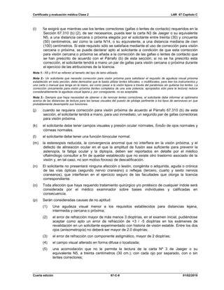 Certificado y evaluación médica Clase 2 LAR 67 Capítulo C
Cuarta edición 67-C-8 01/02/2019
(i) Se exigirá que mientras use los lentes correctores (gafas o lentes de contacto) requeridos en la
Sección 67.310 (b) (2), de ser necesarios, pueda leer la carta N3 de Jaeger o su equivalente
N5, a una distancia cercana o próxima elegida por el solicitante entre treinta (30) y cincuenta
(50) centímetros, así como la carta N14, o su equivalente, a una distancia mediana de cien
(100) centímetros. Si este requisito sólo se satisface mediante el uso de corrección para visión
cercana o próxima, se puede declarar apto al solicitante a condición de que esta corrección
para visión cercana o próxima se añada a la corrección de las gafas o lentes de contacto que
se han prescrito de acuerdo con el Párrafo (b) de esta sección; si no se ha prescrito esta
corrección, el solicitante tendrá a mano un par de gafas para visión cercana o próxima durante
el ejercicio de las atribuciones de la licencia.
Nota 1.- N5 y N14 se refieren al tamaño del tipo de letra utilizado.
Nota 2.- Un solicitante que necesite corrección para visión próxima para satisfacer el requisito de agudeza visual próxima
establecido en esta sección, debe demostrar que le basta utilizar lentes bifocales, o multifocales, para leer los instrumentos y
una carta o manual que tenga en la mano, así como pasar a la visión lejana a través del parabrisas sin quitarse los lentes. La
corrección únicamente para visión próxima (lentes completos de una sola potencia, apropiados sólo para la lectura) reduce
considerablemente la agudeza visual lejana y, por consiguiente, no es aceptable.
Nota 3.- Siempre que haya necesidad de obtener o de renovar lentes correctores, el solicitante debe informar al optómetra
acerca de las distancias de lectura para las tareas visuales del puesto de pilotaje pertinente a los tipos de aeronaves en que
probablemente desempeñe sus funciones.
(j) cuando se requiera corrección para visión próxima de acuerdo al Párrafo 67.310 (b) de esta
sección, el solicitante tendrá a mano, para uso inmediato, un segundo par de gafas correctoras
para visión próxima.
(k) el solicitante debe tener campos visuales y presión ocular normales, fondo de ojos normales y
córneas normales.
(l) el solicitante debe tener una función binocular normal.
(m) la estereopsis reducida, la convergencia anormal que no interfiera en la visión próxima, y el
defecto de alineación ocular en el que la amplitud de fusión sea suficiente para prevenir la
astenopía, la fatiga ocular y la diplopía, deben ser reportados en detalle por el médico
oftalmólogo consultor a fin de quedar establecido que no existe otro trastorno asociado de la
visión y, en tal caso, no son motivo forzoso de descalificación.
(n) El solicitante no presentará ninguna afección o lesión, congénita o adquirida, aguda o crónica
de las vías ópticas (segundo nervio craneano) o reflejas (tercero, cuarto y sexto nervios
craneanos), que interfieran en el ejercicio seguro de las facultades que otorga la licencia
correspondiente.
(o) Toda afección que haya requerido tratamiento quirúrgico y/o protésico de cualquier índole será
considerada por el médico examinador sobre bases individuales y calificadas en
consecuencia.
(p) Serán consideradas causas de no aptitud:
(1) Una agudeza visual menor a los requisitos establecidos para distancias lejana,
intermedia y cercana o próxima;
(2) el error de refracción mayor de más menos 3 dioptrías, en el examen inicial, pudiéndose
aceptar como apto un error de refracción de +3 / -5 dioptrías en los exámenes de
revalidación en un solicitante experimentado con historia de visión estable. Entre los dos
ojos (anisometropía) no deberá ser mayor de 2.0 dioptrías;
(3) el error de refracción con componente astigmático, mayor de 2 dioptrías;
(4) el campo visual alterado en forma difusa o localizada;
(5) una acomodación que no le permita la lectura de la carta Nº 3 de Jaeger o su
equivalente N5, a treinta centímetros (30 cm.), con cada ojo por separado, con o sin
lentes correctores;
 