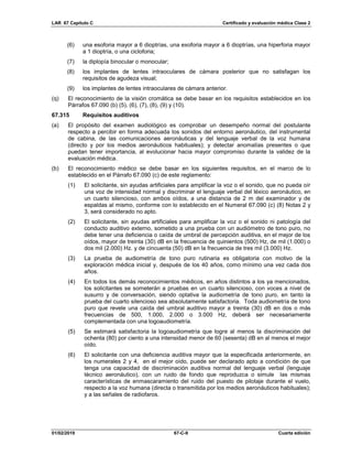 LAR 67 Capítulo C Certificado y evaluación médica Clase 2
01/02/2019 67-C-9 Cuarta edición
(6) una esoforia mayor a 6 dioptrías, una exoforia mayor a 6 dioptrías, una hiperforia mayor
a 1 dioptría, o una cicloforia;
(7) la diplopía binocular o monocular;
(8) los implantes de lentes intraoculares de cámara posterior que no satisfagan los
requisitos de agudeza visual;
(9) los implantes de lentes intraoculares de cámara anterior.
(q) El reconocimiento de la visión cromática se debe basar en los requisitos establecidos en los
Párrafos 67.090 (b) (5), (6), (7), (8), (9) y (10).
67.315 Requisitos auditivos
(a) El propósito del examen audiológico es comprobar un desempeño normal del postulante
respecto a percibir en forma adecuada los sonidos del entorno aeronáutico, del instrumental
de cabina, de las comunicaciones aeronáuticas y del lenguaje verbal de la voz humana
(directo y por los medios aeronáuticos habituales); y detectar anomalías presentes o que
puedan tener importancia, al evolucionar hacia mayor compromiso durante la validez de la
evaluación médica.
(b) El reconocimiento médico se debe basar en los siguientes requisitos, en el marco de lo
establecido en el Párrafo 67.090 (c) de este reglamento:
(1) El solicitante, sin ayudas artificiales para amplificar la voz o el sonido, que no pueda oír
una voz de intensidad normal y discriminar el lenguaje verbal del léxico aeronáutico, en
un cuarto silencioso, con ambos oídos, a una distancia de 2 m del examinador y de
espaldas al mismo, conforme con lo establecido en el Numeral 67.090 (c) (8) Notas 2 y
3, será considerado no apto.
(2) El solicitante, sin ayudas artificiales para amplificar la voz o el sonido ni patología del
conducto auditivo externo, sometido a una prueba con un audiómetro de tono puro, no
debe tener una deficiencia o caída de umbral de percepción auditiva, en el mejor de los
oídos, mayor de treinta (30) dB en la frecuencia de quinientos (500) Hz, de mil (1.000) o
dos mil (2.000) Hz. y de cincuenta (50) dB en la frecuencia de tres mil (3.000) Hz.
(3) La prueba de audiometría de tono puro rutinaria es obligatoria con motivo de la
exploración médica inicial y, después de los 40 años, como mínimo una vez cada dos
años.
(4) En todos los demás reconocimientos médicos, en años distintos a los ya mencionados,
los solicitantes se someterán a pruebas en un cuarto silencioso, con voces a nivel de
susurro y de conversación, siendo optativa la audiometría de tono puro, en tanto la
prueba del cuarto silencioso sea absolutamente satisfactoria. Toda audiometría de tono
puro que revele una caída del umbral auditivo mayor a treinta (30) dB en dos o más
frecuencias de 500, 1.000, 2.000 o 3.000 Hz, deberá ser necesariamente
complementada con una logoaudiometría.
(5) Se estimará satisfactoria la logoaudiometría que logre al menos la discriminación del
ochenta (80) por ciento a una intensidad menor de 60 (sesenta) dB en al menos el mejor
oído.
(6) El solicitante con una deficiencia auditiva mayor que la especificada anteriormente, en
los numerales 2 y 4, en el mejor oído, puede ser declarado apto a condición de que
tenga una capacidad de discriminación auditiva normal del lenguaje verbal (lenguaje
técnico aeronáutico), con un ruido de fondo que reproduzca o simule las mismas
características de enmascaramiento del ruido del puesto de pilotaje durante el vuelo,
respecto a la voz humana (directa o transmitida por los medios aeronáuticos habituales);
y a las señales de radiofaros.
 