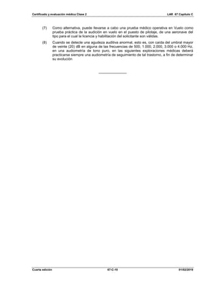 Certificado y evaluación médica Clase 2 LAR 67 Capítulo C
Cuarta edición 67-C-10 01/02/2019
(7) Como alternativa, puede llevarse a cabo una prueba médico operativa en Vuelo como
prueba práctica de la audición en vuelo en el puesto de pilotaje, de una aeronave del
tipo para el cual la licencia y habilitación del solicitante son válidas.
(8) Cuando se detecte una agudeza auditiva anormal, esto es, con caída del umbral mayor
de veinte (20) dB en alguna de las frecuencias de 500, 1.000, 2.000, 3.000 o 4.000 Hz,
en una audiometría de tono puro, en las siguientes exploraciones médicas deberá
practicarse siempre una audiometría de seguimiento de tal trastorno, a fin de determinar
su evolución
______________
 