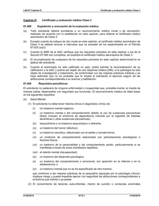 LAR 67 Capítulo D Certificado y evaluación médica Clase 3
01/02/2019 67-D-1 01/02/2019
Capítulo D: Certificado y evaluación médica Clase 3
67.400 Expedición y renovación de la evaluación médica
(a) Todo solicitante deberá someterse a un reconocimiento médico inicial y de renovación,
realizado de acuerdo con lo establecido en este capítulo, para obtener el certificado médico
aeronáutico de Clase 3.
(b) Excepto cuando se indique de otro modo en este capítulo, el certificado médico aeronáutico de
Clase 3 se deberá renovar a intervalos que no excedan de los especificados en el Párrafo
67.025 (a)(3).
(c) Cuando la AMS de la AAC verifique que los requisitos previstos en este capítulo y los de la
Sección 67.090 son cumplidos, se expedirá el certificado médico aeronáutica de Clase 3.
(d) El incumplimiento de cualquiera de los requisitos previstos en este capítulo determinará la no
aptitud del solicitante.
(e) Cuando el examinado ha sido calificado no apto, podrá solicitar la reconsideración de su
calificación a la AAC y podría ser objeto de una dispensa médica (DM), si la patología ha sido
objeto de investigación y tratamiento, de conformidad con las mejores prácticas médicas y se
haya estimado que no es probable que le impida al solicitante el ejercicio seguro de las
atribuciones correspondientes a su licencia y habilitación.
67.405 Requisitos psicofísicos
El solicitante no padecerá de ninguna enfermedad o incapacidad que, probable-mente, le impida de
manera súbita, desempeñar con seguridad sus funciones. El reconocimiento médico se debe basar
en los siguientes requisitos:
(a) Salud Mental
(1) El solicitante no debe tener historia clínica ni diagnóstico clínico de:
(i) Un trastorno mental orgánico;
(ii) un trastorno mental o del comportamiento debido al uso de sustancias psicoactivas
(éstos incluyen el síndrome de dependencia inducida por la ingestión de bebidas
alcohólicas u otras sustancias psicoactivas);
(iii) esquizofrenia o un trastorno esquizotípico o delirante;
(iv) un trastorno del humor (afectivo);
(v) un trastorno neurótico, relacionado con el estrés o somato-forme;
(vi) un síndrome de comportamiento relacionado con perturbaciones psicológicas o
factores físicos;
(vii) un trastorno de la personalidad o del comportamiento adulto, particularmente si se
manifiesta a través de actos manifiestos repetidos;
(viii) el retardo mental (discapacidad);
(ix) un trastorno del desarrollo psicológico;
(x) un trastorno del comportamiento o emocional, con aparición en la infancia o en la
adolescencia; o
(xi) un trastorno mental que no se ha especificado de otra manera;
que conforme a las mejores prácticas de la psiquiatría (apoyada por la psicología clínica),
implique riesgo y pueda impedirle ejercer con seguridad las atribuciones correspondientes a
la licencia que solicita o ya posee.
(2) El conocimiento de lesiones auto-inferidas, intento de suicidio o conductas anormales
 