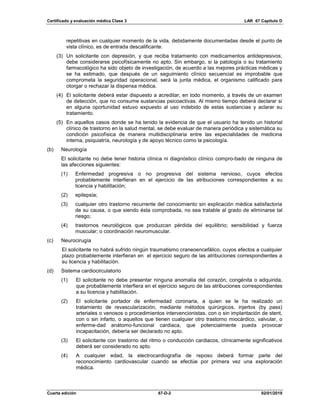 Certificado y evaluación médica Clase 3 LAR 67 Capítulo D
Cuarta edición 67-D-2 02/01/2019
repetitivas en cualquier momento de la vida, debidamente documentadas desde el punto de
vista clínico, es de entrada descalificante.
(3) Un solicitante con depresión, y que reciba tratamiento con medicamentos antidepresivos,
debe considerarse psicofísicamente no apto. Sin embargo, si la patología o su tratamiento
farmacológico ha sido objeto de investigación, de acuerdo a las mejores prácticas médicas y
se ha estimado, que después de un seguimiento clínico secuencial es improbable que
comprometa la seguridad operacional, será la junta médica, el organismo calificado para
otorgar o rechazar la dispensa médica.
(4) El solicitante deberá estar dispuesto a acreditar, en todo momento, a través de un examen
de detección, que no consume sustancias psicoactivas. Al mismo tiempo deberá declarar si
en alguna oportunidad estuvo expuesto al uso indebido de estas sustancias y aclarar su
tratamiento.
(5) En aquellos casos donde se ha tenido la evidencia de que el usuario ha tenido un historial
clínico de trastorno en la salud mental, se debe evaluar de manera periódica y sistemática su
condición psicofísica de manera multidisciplinaria entre las especialidades de medicina
interna, psiquiatría, neurología y de apoyo técnico como la psicología.
(b) Neurología
El solicitante no debe tener historia clínica ni diagnóstico clínico compro-bado de ninguna de
las afecciones siguientes:
(1) Enfermedad progresiva o no progresiva del sistema nervioso, cuyos efectos
probablemente interfieran en el ejercicio de las atribuciones correspondientes a su
licencia y habilitación;
(2) epilepsia;
(3) cualquier otro trastorno recurrente del conocimiento sin explicación médica satisfactoria
de su causa, o que siendo ésta comprobada, no sea tratable al grado de eliminarse tal
riesgo;
(4) trastornos neurológicos que produzcan pérdida del equilibrio; sensibilidad y fuerza
muscular; o coordinación neuromuscular.
(c) Neurocirugía
El solicitante no habrá sufrido ningún traumatismo craneoencefálico, cuyos efectos a cualquier
plazo probablemente interfieran en el ejercicio seguro de las atribuciones correspondientes a
su licencia y habilitación.
(d) Sistema cardiocirculatorio
(1) El solicitante no debe presentar ninguna anomalía del corazón, congénita o adquirida,
que probablemente interfiera en el ejercicio seguro de las atribuciones correspondientes
a su licencia y habilitación.
(2) El solicitante portador de enfermedad coronaria, a quien se le ha realizado un
tratamiento de revascularización, mediante métodos quirúrgicos, injertos (by pass)
arteriales o venosos o procedimientos intervencionistas, con o sin implantación de stent,
con o sin infarto, o aquellos que tienen cualquier otro trastorno miocárdico, valvular, o
enferme-dad anátomo-funcional cardiaca, que potencialmente pueda provocar
incapacitación, debería ser declarado no apto.
(3) El solicitante con trastorno del ritmo o conducción cardiacos, clínicamente significativos
deberá ser considerado no apto.
(4) A cualquier edad, la electrocardiografía de reposo deberá formar parte del
reconocimiento cardiovascular cuando se efectúe por primera vez una exploración
médica.
 