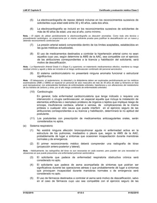 LAR 67 Capítulo D Certificado y evaluación médica Clase 3
01/02/2019 67-D-3 01/02/2019
(5) La electrocardiografía de reposo deberá incluirse en los reconocimientos sucesivos de
solicitantes cuya edad esté entre 30 y 40 años, cada dos años.
(6) La electrocardiografía se incluirá en los reconocimientos sucesivos de solicitantes de
más de 40 años de edad, una vez al año, como mínimo.
Nota. - El objeto de utilizar periódicamente la electrocardiografía es descubrir anomalías. Como toda otra técnica o
procedimiento cardiológico, no proporciona por sí misma suficiente prueba para justificar la descalificación sin un nuevo y
detenido reconocimiento cardiovascular.
(7) La presión arterial estará comprendida dentro de los límites aceptables, establecidos en
las guías médicas actualizadas.
(8) El uso de medicamentos destinados a controlar la hipertensión arterial como no sean
aquellos cuyo uso, según determine la AMS de la AAC, sea compatible con el ejercicio
de las atribuciones correspondientes a la licencia y habilitación del solicitante, será
motivo de descalificación.
Nota. - La Hipertensión Arterial Grado II o Etapa II y superiores, en tratamiento medicamentoso efectivo, mantiene su riesgo
residual crónico y agudo y debe ser incluida en el riesgo cardiovascular combinado del personal aeronáutico.
(9) El sistema cardiocirculatorio no presentará ninguna anomalía funcional o estructural
significa-tiva.
Nota. - El tabaquismo, el sedentarismo, la obesidad y la dislipidemia deben ser exploradas periódicamente por los médicos
examinadores (AME y CMAE) en especial en personal de sexo masculino de más de 35 años de edad (y femenino en fase
post menopáusica), con antecedentes familiares de enfermedades arteriales, hipertensos y con alteraciones del metabolismo
de los hidratos de carbono y otras, por el alto riesgo combinado de enfermedades arteriales.
(10) Cardiocirugía:
En general, toda enfermedad cardiocirculatoria que tenga indicado o requiera una
intervención o cirugía cardiovascular, en especial aquella que incluya la instalación de
elementos artificia-les o reemplazo protésico de órganos o tejidos que implique riesgo de
síncope, insuficiencia cardiaca, arterial o venosa, de complicaciones de la misma
prótesis o cualquier otra causa que pueda interferir en el ejercicio seguro de las
atribuciones correspondientes a su licencia y habilitación, determinará la no aptitud del
postulante.
(11) Los postulantes con prescripción de medicamentos anticoagulantes orales, serán
considerados no aptos.
(e) Sistema respiratorio
(1) No existirá ninguna afección broncopulmonar aguda ni enfermedad activa en la
estructura de los pulmones, mediastino o pleura que, según la AMS de la AAC,
probablemente dé lugar a síntomas que ocasionen incapacitación durante maniobras
normales y de emergencia.
(2) El primer reconocimiento médico deberá comprender una radiografía de tórax
(proyección antero-posterior y lateral).
Nota. - Habitualmente, las radiografías del tórax no son necesarias en cada examen, pero pueden ser una necesidad en
situaciones en que puede presumirse una enfermedad pulmonar asintomática.
(3) El solicitante que padece de enfermedad respiratoria obstructiva crónica será
considerado no apto.
(4) El solicitante que padece de asma acompañada de síntomas que podrían ser
significativos durante las operaciones aéreas o que probablemente dé lugar a síntomas
que provoquen incapacidad durante maniobras normales o de emergencia será
considerado no apto.
(5) El uso de fármacos destinados a controlar el asma será motivo de descalificación, salvo
en el caso de fármacos cuyo uso sea compatible con el ejercicio seguro de las
 