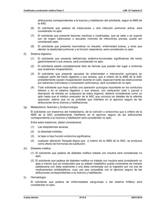 Certificado y evaluación médica Clase 3 LAR 67 Capítulo D
Cuarta edición 67-D-4 02/01/2019
atribuciones correspondientes a la licencia y habilitación del solicitante, según la AMS de
la AAC.
(6) El solicitante que padece de tuberculosis u otra infección pulmonar activa, será
considerado no apto.
(7) El solicitante que presente lesiones inactivas o cicatrizadas, que se sabe o se supone
son de origen tuberculoso o secuelas menores de infecciones previas, puede ser
considerado apto.
(8) El solicitante que presente neumotórax no resuelto, enfermedad bulosa, y otras que
afecten la elasticidad pulmonar y la función respiratoria, será considerado no apto.
(f) Sistema digestivo
(1) El solicitante que presenta deficiencias anátomo-funcionales significativas del tracto
gastrointestinal o sus anexos, será considerado no apto.
(2) El solicitante estará completamente libre de hernias que puedan dar lugar a síntomas
que ocasionen incapacitación.
(3) El solicitante que presente secuelas de enfermedad o intervención quirúrgica en
cualquier parte del tracto digestivo o sus anexos, que a criterio de la AMS de la AAC
probablemente causen incapacitación durante el vuelo, especial-mente las obstrucciones
por estrechez (intrínseca) o compresión (extrínseca), será considera-do no apto.
(4) Todo solicitante que haya sufrido una operación quirúrgica importante en los conductos
biliares o en el sistema digestivo o sus anexos, con extirpación total o parcial o
desviación de tránsito en cualquiera de estos órganos, debería considerarse como no
apto hasta que el médico evaluador de la AAC que conozca los detalles de la referida
operación, estime que no es probable que interfiera en el ejercicio seguro de las
atribuciones de su licencia y habilitaciones.
(g) Metabolismo, Nutrición y Endocrinología
El solicitante con trastornos del metabolismo, de la nutrición o endocrinos que a criterio de la
AMS de la AAC probablemente interfieran en el ejercicio seguro de las atribuciones
correspondiente a su licencia y habilitación será considerado no apto.
Entre estos trastornos, deben considerarse:
(1) Las dislipidemias severas;
(2) la obesidad mórbida;
(3) la hiper e hipo función endocrina significativa;
(4) cualquier alteración fisiopato-lógica que a criterio de la AMS de la AAC, se produzca
como efecto de hormonas de sustitución.
(h) Diabetes mellitus
(1) El solicitante que padece de diabetes mellitus tratada con insulina será considerado no
apto.
(2) El solicitante que padece de diabetes mellitus no tratada con insulina será considerado no
apto a menos que se compruebe que su estado metabólico pueda controlarse de manera
satisfactoria con dieta solamente o una dieta combinada con la ingestión por vía oral de
medicamentos antidiabéticos, cuyo uso sea compatible con el ejercicio seguro de las
atribuciones correspondientes a su licencia y habilitación.
(i) Hematología
El solicitante que padece de enfermedades sanguíneas o del sistema linfático será
considerado no apto.
 