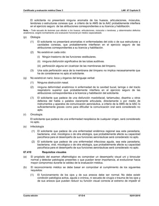 Certificado y evaluación médica Clase 3 LAR 67 Capítulo D
Cuarta edición 67-D-6 02/01/2019
El solicitante no presentará ninguna anomalía de los huesos, articulaciones, músculos,
tendones o estructuras conexas que a criterio de la AMS de la AAC probablemente interfiera
en el ejercicio seguro de las atribuciones correspondientes a su licencia y habilitación.
Nota. - Toda secuela de lesiones que afecten a los huesos, articulaciones, músculos o tendones, y determinados defectos
anatómicos, exigirá normalmente una evaluación funcional por médico especializado.
(p) Otología
(1) El solicitante no presentará anomalías ni enfermedades del oído o de sus estructuras y
cavidades conexas, que probablemente interfieran en el ejercicio seguro de las
atribuciones correspondientes a su licencia y habilitación.
(2) No existirá en cada oído:
(i) Ningún trastorno de las funciones vestibulares.
(ii) ninguna disfunción significativa de las tubas auditivas.
(iii) perforación alguna sin cicatrizar de las membranas del tímpano.
(3) Una sola perforación seca de la membrana del tímpano no implica necesariamente que
ha de considerarse no apto al solicitante.
(q) No existirá en nariz, boca y órganos del lenguaje verbal:
(1) Ninguna obstrucción nasal.
(2) ninguna deformidad anatómica ni enfermedad de la cavidad bucal, laringe o del tracto
respiratorio superior que probablemente interfiera en el ejercicio seguro de las
atribuciones correspondientes a la licencia y habilitación del solicitante.
(3) El solicitante que padece de una disfunción maxilofacial, tartamudez, disartria u otros
defectos del habla o palabra claramente articulada, directamente o por medio de
instrumentos y aparatos de comunicación aeronáutica, a criterio de la AMS de la AAC lo
suficientemente graves como para dificultar la comunicación oral será considerado no
apto.
(r) Oncología.
El solicitante que padece de una enfermedad neoplásica de cualquier origen, será considerado
no apto.
(s) Infectología
(1) El solicitante que padece de una enfermedad endémica regional sea esta parasitaria,
bacteriana, viral, micológica o de otra etiología, que probablemente afecte su capacidad
psicofísica para el desempeño de sus funciones aeronáuticas será considerado no apto.
(2) El solicitante que padece de una enfermedad infecciosa aguda, sea esta parasitaria,
bacteriana, viral, micológica o de otra etiología, que probablemente afecte su capacidad
psicofísica para el desempeño de sus funciones aeronáuticas será considerado no apto.
67.410 Requisitos visuales
(a) El propósito del examen oftalmológico es comprobar un desempeño visual uni y binocular
normal y detectar patologías presentes o que puedan tener importancia, al evolucionar hacia
mayor compromiso durante la validez de la evaluación médica.
(b) El reconocimiento médico se debe basar en comprobar el cumplimiento de los siguientes
requisitos:
(1) El funcionamiento de los ojos y de sus anexos debe ser normal. No debe existir
condición patológica activa, aguda o crónica, ni secuela de cirugía o trauma de los ojos y
de sus anexos que puedan reducir su función visual correcta al extremo de impedir el
 