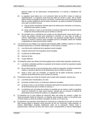 LAR 67 Capítulo D Certificado y evaluación médica Clase 3
01/02/2019 67-D-7 01/02/2019
ejercicio seguro de las atribuciones correspondientes a la licencia y habilitación del
solicitante.
(2) La agudeza visual lejana con o sin corrección debe ser de 6/9 o mayor en cada ojo
separadamente, y la agudeza visual binocular debe ser de 6/6 o mayor. (No se deben
aplicar límites a la agudeza visual sin corrección). Cuando esta norma de agudeza visual
sólo se cumple mediante el uso de lentes correctores, se puede considerar al solicitante
como apto a condición de que:
(i) Use los lentes correctores mientras ejerce las atribuciones inherentes a la licencia y
habilitación que solicita o posee;
(ii) tenga, además, a mano un par de lentes correctores adecuados de repuesto durante
el ejercicio de las atribuciones que le confiere su licencia.
(3) Se considera que un solicitante que cumpla con las disposiciones, sigue siendo apto, a
menos que existan razones para sospechar lo contrario, en cuyo caso se exige un
informe oftalmológico a discreción de la AAC. Las agudezas visuales lejana, de media
distancia y cercana o próxima, tanto corregidas como no corregidas, deben ser medidas
y registradas en cada reconocimiento médico.
(c) Las condiciones que obligan a los médicos examinadores (AME y CMAE) a obtener un informe
completo especial de un consultor oftalmológico, en todo tiempo, incluyen:
(1) una disminución substancial de la agudeza visual corregida;
(2) cualquier disminución de la agudeza visual corregida;
(3) la aparición de oftalmopatía;
(4) lesiones del ojo;
(5) cirugía oftálmica.
(d) El solicitante puede usar lentes correctores (gafas) para cumplir estos requisitos, siempre que:
(1) Los lentes correctores permitan al poseedor de la licencia cumplir los requisitos visuales
a todas las distancias;
(2) No se utilice más de un par de anteojos para cumplir los requisitos, durante la evaluación
médica, y durante el ejercicio de las atribuciones que le confiere su licencia;
(3) tenga a mano, para uso inmediato, un segundo par de gafas correctoras, durante el
ejercicio de las atribuciones que le confiere su licencia;
(e) El solicitante puede usar lentes de contacto para cumplir estos requisitos, siempre que:
(1) Los lentes sean monofocales y sin color;
(2) los lentes se toleren bien y no produzcan trastornos corneales;
(3) se tenga a mano un par de lentes correctores adecuados de repuesto durante el ejercicio
de las atribuciones que le confiere su licencia; y
(4) el solicitante que usa lentes de contacto no necesita que se vuelva a medir su agudeza
visual sin corrección en cada nuevo examen, siempre que se conozca el historial de
prescripción de sus lentes de contacto y su adaptación a éstos.
(f) El solicitante con un gran defecto de refracción debe usar lentes de contacto o gafas con
lentes de elevado índice de refracción; no obstante, para corregir la visión, no se permite usar
al mismo tiempo un lente de contacto más gafas con lente, en el mismo ojo.
(g) El solicitante cuya agudeza visual lejana sin corrección en cualquiera de los ojos es menor de
6/60 (aunque llegue a agudeza visual binocular de 6/6 con corrección), debe presentar un
informe oftalmológico completo satisfactorio antes de la evaluación médica inicial y,
posteriormente, cada tres (3) años; del mismo modo, corresponderá un informe oftalmológico
 