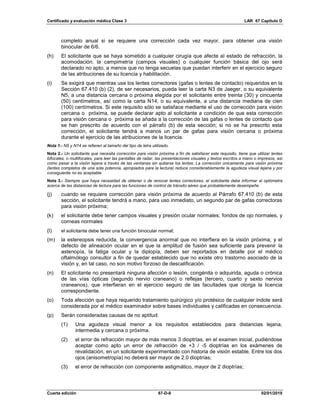 Certificado y evaluación médica Clase 3 LAR 67 Capítulo D
Cuarta edición 67-D-8 02/01/2019
completo anual si se requiere una corrección cada vez mayor, para obtener una visión
binocular de 6/6.
(h) El solicitante que se haya sometido a cualquier cirugía que afecte al estado de refracción, la
acomodación, la campimetría (campos visuales) o cualquier función básica del ojo será
declarado no apto, a menos que no tenga secuelas que puedan interferir en el ejercicio seguro
de las atribuciones de su licencia y habilitación.
(i) Se exigirá que mientras use los lentes correctores (gafas o lentes de contacto) requeridos en la
Sección 67.410 (b) (2), de ser necesarios, pueda leer la carta N3 de Jaeger, o su equivalente
N5, a una distancia cercana o próxima elegida por el solicitante entre treinta (30) y cincuenta
(50) centímetros, así como la carta N14, o su equivalente, a una distancia mediana de cien
(100) centímetros. Si este requisito sólo se satisface mediante el uso de corrección para visión
cercana o próxima, se puede declarar apto al solicitante a condición de que esta corrección
para visión cercana o próxima se añada a la corrección de las gafas o lentes de contacto que
se han prescrito de acuerdo con el párrafo (b) de esta sección; si no se ha prescrito esta
corrección, el solicitante tendrá a manos un par de gafas para visión cercana o próxima
durante el ejercicio de las atribuciones de la licencia.
Nota 1.- N5 y N14 se refieren al tamaño del tipo de letra utilizado.
Nota 2.- Un solicitante que necesita corrección para visión próxima a fin de satisfacer este requisito, tiene que utilizar lentes
bifocales, o multifocales, para leer las pantallas de radar, las presentaciones visuales y textos escritos a mano o impresos, así
como pasar a la visión lejana a través de las ventanas sin quitarse los lentes. La corrección únicamente para visión próxima
(lentes completos de una sola potencia, apropiados para la lectura) reduce considerablemente la agudeza visual lejana y por
consiguiente no es aceptable.
Nota 3.- Siempre que haya necesidad de obtener o de renovar lentes correctores, el solicitante debe informar al optómetra
acerca de las distancias de lectura para las funciones de control de tránsito aéreo que probablemente desempeñe.
(j) cuando se requiere corrección para visión próxima de acuerdo al Párrafo 67.410 (b) de esta
sección, el solicitante tendrá a mano, para uso inmediato, un segundo par de gafas correctoras
para visión próxima;
(k) el solicitante debe tener campos visuales y presión ocular normales; fondos de ojo normales, y
corneas normales
(l) el solicitante debe tener una función binocular normal;
(m) la estereopsis reducida, la convergencia anormal que no interfiera en la visión próxima, y el
defecto de alineación ocular en el que la amplitud de fusión sea suficiente para prevenir la
astenopía, la fatiga ocular y la diplopía, deben ser reportados en detalle por el médico
oftalmólogo consultor a fin de quedar establecido que no existe otro trastorno asociado de la
visión y, en tal caso, no son motivo forzoso de descalificación.
(n) El solicitante no presentará ninguna afección o lesión, congénita o adquirida, aguda o crónica
de las vías ópticas (segundo nervio craneano) o reflejas (tercero, cuarto y sexto nervios
craneanos), que interfieran en el ejercicio seguro de las facultades que otorga la licencia
correspondiente.
(o) Toda afección que haya requerido tratamiento quirúrgico y/o protésico de cualquier índole será
considerada por el médico examinador sobre bases individuales y calificadas en consecuencia.
(p) Serán consideradas causas de no aptitud:
(1) Una agudeza visual menor a los requisitos establecidos para distancias lejana,
intermedia y cercana o próxima.
(2) el error de refracción mayor de más menos 3 dioptrías, en el examen inicial, pudiéndose
aceptar como apto un error de refracción de +3 / -5 dioptrías en los exámenes de
revalidación, en un solicitante experimentado con historia de visión estable. Entre los dos
ojos (anisometropía) no deberá ser mayor de 2.0 dioptrías;
(3) el error de refracción con componente astigmático, mayor de 2 dioptrías;
 