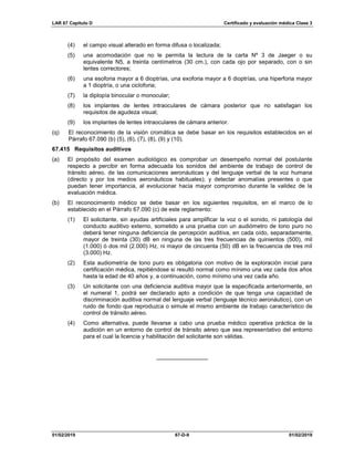 LAR 67 Capítulo D Certificado y evaluación médica Clase 3
01/02/2019 67-D-9 01/02/2019
(4) el campo visual alterado en forma difusa o localizada;
(5) una acomodación que no le permita la lectura de la carta Nº 3 de Jaeger o su
equivalente N5, a treinta centímetros (30 cm.), con cada ojo por separado, con o sin
lentes correctores;
(6) una esoforia mayor a 6 dioptrías, una exoforia mayor a 6 dioptrías, una hiperforia mayor
a 1 dioptría, o una cicloforia;
(7) la diplopía binocular o monocular;
(8) los implantes de lentes intraoculares de cámara posterior que no satisfagan los
requisitos de agudeza visual;
(9) los implantes de lentes intraoculares de cámara anterior.
(q) El reconocimiento de la visión cromática se debe basar en los requisitos establecidos en el
Párrafo 67.090 (b) (5), (6), (7), (8), (9) y (10).
67.415 Requisitos auditivos
(a) El propósito del examen audiológico es comprobar un desempeño normal del postulante
respecto a percibir en forma adecuada los sonidos del ambiente de trabajo de control de
tránsito aéreo, de las comunicaciones aeronáuticas y del lenguaje verbal de la voz humana
(directo y por los medios aeronáuticos habituales); y detectar anomalías presentes o que
puedan tener importancia, al evolucionar hacia mayor compromiso durante la validez de la
evaluación médica.
(b) El reconocimiento médico se debe basar en los siguientes requisitos, en el marco de lo
establecido en el Párrafo 67.090 (c) de este reglamento:
(1) El solicitante, sin ayudas artificiales para amplificar la voz o el sonido, ni patología del
conducto auditivo externo, sometido a una prueba con un audiómetro de tono puro no
deberá tener ninguna deficiencia de percepción auditiva, en cada oído, separadamente,
mayor de treinta (30) dB en ninguna de las tres frecuencias de quinientos (500), mil
(1.000) ó dos mil (2.000) Hz, ni mayor de cincuenta (50) dB en la frecuencia de tres mil
(3.000) Hz.
(2) Esta audiometría de tono puro es obligatoria con motivo de la exploración inicial para
certificación médica, repitiéndose si resultó normal como mínimo una vez cada dos años
hasta la edad de 40 años y, a continuación, como mínimo una vez cada año.
(3) Un solicitante con una deficiencia auditiva mayor que la especificada anteriormente, en
el numeral 1, podrá ser declarado apto a condición de que tenga una capacidad de
discriminación auditiva normal del lenguaje verbal (lenguaje técnico aeronáutico), con un
ruido de fondo que reproduzca o simule el mismo ambiente de trabajo característico de
control de tránsito aéreo.
(4) Como alternativa, puede llevarse a cabo una prueba médico operativa práctica de la
audición en un entorno de control de tránsito aéreo que sea representativo del entorno
para el cual la licencia y habilitación del solicitante son válidas.
________________
 