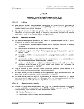 Requisitos para la certificación o autorización de los
LAR 67 Apéndice 1 centros médicos aeronáuticos examinadores (CMAEs)
01/02/2019 67-AP1-1 Cuarta edición
Apéndice 1
Requisitos para la certificación o autorización de los
centros médicos aeronáuticos examinadores (CMAEs)
67.A.001 Objetivo
(a) Este Apéndice tiene por objeto establecer los requisitos para la certificación o autorización de
los centros médicos aeronáuticos examinadores (CMAEs), así como para la modificación de las
certificaciones o autorizaciones otorgadas.
(b) Lo dispuesto en este Apéndice es aplicable a los centros asistenciales que requieran ser
certificados o autorizados para realizar la evaluación de la aptitud psicofísica del personal
aeronáutico y emitir los certificados médicos correspondientes.
67.A.005 Requisitos generales
(a) Los médicos examinadores aeronáuticos del CMAE a los cuales se refiere el Párrafo 67.055 (b)
(2) deberán acreditar los siguientes requisitos:
(1) Título de médico y experiencia en actividades clínicas médicas o quirúrgicas de atención
de adultos;
(2) registro de salud pertinente ante la autoridad de salud del Estado;
(3) habilitación otorgada por el Colegio Médico respectivo o equivalente, según las exigencias
de cada Estado;
(4) formación en medicina aeronáutica de acuerdo a los programas conducidos y/o aceptados
por la AAC;
(5) conocimientos prácticos y experiencia respecto a las condiciones en las cuales los titulares
de licencias y habilitaciones desempeñan sus funciones;
(6) cursos de actualización en medicina aeronáutica dictados por la AAC o por algún
organismo reconocido para tal fin, como mínimo cada treinta y seis (36) meses, de
acuerdo a lo establecido en el LAR 67.
(b) Todo el personal de salud del CMAE deberá cumplir las exigencias para el ejercicio de la
profesión y especialidad establecidas por la autoridad de salud.
(c) El CMAE deberá acreditar la categoría necesaria establecida por la autoridad de salud, que
garantice el cumplimiento de los requisitos establecidos en el LAR 67.
(d) Los especialistas médicos acreditados, que apoyen o se involucren asistiendo a los CMAEs,
deberían conocer la reglamentación aeronáutica que aplica a su área y las bases de la actividad
aeronáutica que desarrolla o desarrollará el postulante a una licencia dada.
67.A.010 Documentación requerida
(a) Además de los requisitos señalados en la Sección 67.055 (b), los centros médicos interesados
en ser certificados o autorizados como CMAE, deberán presentar ante la AAC la
correspondiente solicitud formal, en la que deberán hacer constar:
(1) Nombre oficial del centro.
(2) La denominación o razón social del centro asistencial.
 