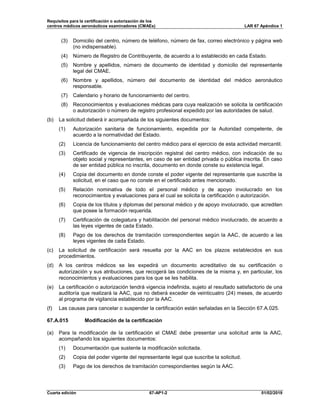 Requisitos para la certificación o autorización de los
centros médicos aeronáuticos examinadores (CMAEs) LAR 67 Apéndice 1
Cuarta edición 67-AP1-2 01/02/2019
(3) Domicilio del centro, número de teléfono, número de fax, correo electrónico y página web
(no indispensable).
(4) Número de Registro de Contribuyente, de acuerdo a lo establecido en cada Estado.
(5) Nombre y apellidos, número de documento de identidad y domicilio del representante
legal del CMAE.
(6) Nombre y apellidos, número del documento de identidad del médico aeronáutico
responsable.
(7) Calendario y horario de funcionamiento del centro.
(8) Reconocimientos y evaluaciones médicas para cuya realización se solicita la certificación
o autorización o número de registro profesional expedido por las autoridades de salud.
(b) La solicitud deberá ir acompañada de los siguientes documentos:
(1) Autorización sanitaria de funcionamiento, expedida por la Autoridad competente, de
acuerdo a la normatividad del Estado.
(2) Licencia de funcionamiento del centro médico para el ejercicio de esta actividad mercantil.
(3) Certificado de vigencia de inscripción registral del centro médico, con indicación de su
objeto social y representantes, en caso de ser entidad privada o pública inscrita. En caso
de ser entidad pública no inscrita, documento en donde conste su existencia legal.
(4) Copia del documento en donde conste el poder vigente del representante que suscribe la
solicitud, en el caso que no conste en el certificado antes mencionado.
(5) Relación nominativa de todo el personal médico y de apoyo involucrado en los
reconocimientos y evaluaciones para el cual se solicita la certificación o autorización.
(6) Copia de los títulos y diplomas del personal médico y de apoyo involucrado, que acrediten
que posee la formación requerida.
(7) Certificación de colegiatura y habilitación del personal médico involucrado, de acuerdo a
las leyes vigentes de cada Estado.
(8) Pago de los derechos de tramitación correspondientes según la AAC, de acuerdo a las
leyes vigentes de cada Estado.
(c) La solicitud de certificación será resuelta por la AAC en los plazos establecidos en sus
procedimientos.
(d) A los centros médicos se les expedirá un documento acreditativo de su certificación o
autorización y sus atribuciones, que recogerá las condiciones de la misma y, en particular, los
reconocimientos y evaluaciones para los que se les habilita.
(e) La certificación o autorización tendrá vigencia indefinida, sujeto al resultado satisfactorio de una
auditoría que realizará la AAC, que no deberá exceder de veinticuatro (24) meses, de acuerdo
al programa de vigilancia establecido por la AAC.
(f) Las causas para cancelar o suspender la certificación están señaladas en la Sección 67.A.025.
67.A.015 Modificación de la certificación
(a) Para la modificación de la certificación el CMAE debe presentar una solicitud ante la AAC,
acompañando los siguientes documentos:
(1) Documentación que sustente la modificación solicitada.
(2) Copia del poder vigente del representante legal que suscribe la solicitud.
(3) Pago de los derechos de tramitación correspondientes según la AAC.
 