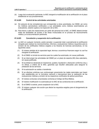 Requisitos para la certificación o autorización de los
LAR 67 Apéndice 1 centros médicos aeronáuticos examinadores (CMAEs)
01/02/2019 67-AP1-3 Cuarta edición
(b) Luego de la evaluación pertinente, la AAC otorgará la modificación de la certificación en el plazo
establecido en sus procedimientos.
67.A.020 Control de las actividades autorizadas
(a) Sin perjuicio de las competencias que correspondan a otras autoridades, los CMAE, así como
los médicos aeronáuticos certificados y sus actividades como médicos examinadores y/o
evaluadores, estarán sujetos a la inspección de la AAC.
(b) Para llevar a cabo las inspecciones por parte del personal de la AAC, el CMAE deberá brindar
todas las facilidades de acceso a las áreas involucradas en el proceso de reconocimiento
médico y a la documentación pertinente.
67.A.025 Cancelación y suspensión de la certificación
(a) La AAC en cualquier momento, podrá cancelar o suspender total o parcialmente la certificación
otorgada para realizar los reconocimientos, informes y evaluaciones médicos requeridos para la
emisión de los certificados médicos exigidos a los titulares de licencias aeronáuticas, en los
siguientes casos:
(1) Si hubiera pérdida de la capacidad legal, técnica o económica financiera según la cual fue
otorgada la certificación.
(2) Si el CMAE no brinda los servicios para los cuales fue autorizada, sin causa justificada.
(3) Si se interrumpen las actividades del CMAE por un plazo de sesenta (60) días calendario,
sin causa justificada.
(4) Si la entidad es declarada en insolvencia, quiebra, liquidación o disolución conforme a ley y
no ofrece, a criterio de la AAC, garantías que resulten adecuadas para asegurar la
prestación de los servicios.
(5) Si la autorización es cedida o transferida.
(6) Si se efectúan prácticas que contravengan gravemente las reglas esenciales que hayan
sido establecidas por la normativa nacional e internacional para la realización de las
evaluaciones médicas y emisión de los respectivos certificados de aptitud psicofísica.
(7) Si hubiera conductas comprobadas contrarias al Código de Ética Médica.
(8) Si hubiera modificación no autorizada por la AAC de las condiciones de la certificación.
(9) Si el CMAE lo solicita, previa aceptación de la AAC.
(10) Si hubiera cualquier otra acción que afecte los requisitos exigidos para el otorgamiento de
la certificación.
______________
 