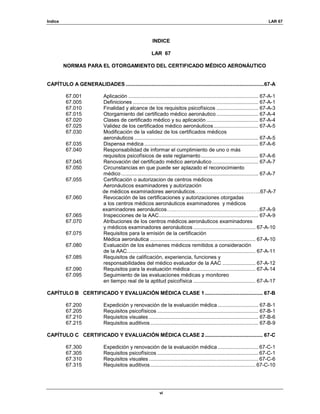 Indice LAR 67
vi
INDICE
LAR 67
NORMAS PARA EL OTORGAMIENTO DEL CERTIFICADO MÉDICO AERONÁUTICO
CAPÍTULO A GENERALIDADES ................................................................................................67-A
67.001 Aplicación .......................................................................................... 67-A-1
67.005 Definiciones ....................................................................................... 67-A-1
67.010 Finalidad y alcance de los requisitos psicofísicos ............................. 67-A-3
67.015 Otorgamiento del certificado médico aeronáutico ............................. 67-A-4
67.020 Clases de certificado médico y su aplicación .................................... 67-A-4
67.025 Validez de los certificados médico aeronáuticos............................... 67-A-5
67.030 Modificación de la validez de los certificados médicos
aeronáuticos ...................................................................................... 67-A-5
67.035 Dispensa médica ............................................................................... 67-A-6
67.040 Responsabilidad de informar el cumplimiento de uno o más
requisitos psicofísicos de este reglamento........................................ 67-A-6
67.045 Renovación del certificado médico aeronáutico................................ 67-A-7
67.050 Circunstancias en que puede ser aplazado el reconocimiento
médico ............................................................................................... 67-A-7
67.055 Certificación o autorizacion de centros médicos
Aeronáuticos examinadores y autorización
de médicos examinadores aeronáuticos………………………………..67-A-7
67.060 Revocación de las certificaciones y autorizaciones otorgadas
a los centros médicos aeronáuticos examinadores y médicos
examinadores aeronáuticos…..………………………………………….67-A-9
67.065 Inspecciones de la AAC..................................................................... 67-A-9
67.070 Atribuciones de los centros médicos aeronáuticos examinadores
y médicos examinadores aeronáuticos ........................................... 67-A-10
67.075 Requisitos para la emisión de la certificación
Médica aeronáutica ......................................................................... 67-A-10
67.080 Evaluación de los exámenes médicos remitidos a consideración
de la AAC......................................................................................... 67-A-11
67.085 Requisitos de calificación, experiencia, funciones y
responsabilidades del médico evaluador de la AAC ....................... 67-A-12
67.090 Requisitos para la evaluación médica ............................................. 67-A-14
67.095 Seguimiento de las evaluaciones médicas y monitoreo
en tiempo real de la aptitud psicofísica ........................................... 67-A-17
CAPÍTULO B CERTIFICADO Y EVALUACIÓN MÉDICA CLASE 1........................................ 67-B
67.200 Expedición y renovación de la evaluación médica ............................ 67-B-1
67.205 Requisitos psicofísicos ...................................................................... 67-B-1
67.210 Requisitos visuales............................................................................ 67-B-6
67.215 Requisitos auditivos........................................................................... 67-B-9
CAPÍTULO C CERTIFICADO Y EVALUACIÓN MÉDICA CLASE 2........................................ 67-C
67.300 Expedición y renovación de la evaluación médica ............................ 67-C-1
67.305 Requisitos psicofísicos ...................................................................... 67-C-1
67.310 Requisitos visuales............................................................................ 67-C-6
67.315 Requisitos auditivos......................................................................... 67-C-10
 