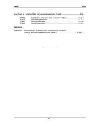 LAR 67 Índice
vii
CAPÍTULO D CERTIFICADO Y EVALUACIÓN MÉDICA CLASE 3....................................... 67-D
67.400 Expedición y renovación de la evaluación médica ............................ 67-D-1
67.405 Requisitos psicofísicos ...................................................................... 67-D-1
67.410 Requisitos visuales............................................................................ 67-D-6
67.415 Requisitos auditivos........................................................................... 67-D-9
Apéndices
Apéndice 1 Requisitos para la certificación o autorización de los centros
médicos aeronáuticos examinadores (CMAEs). ...........................................67-AP1-1
---------------------
 