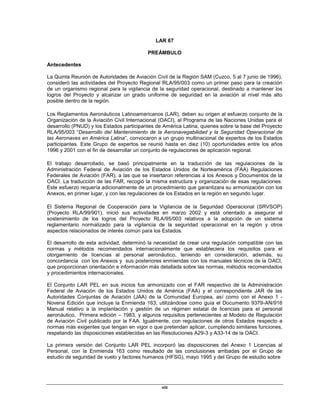 viii
LAR 67
PREÁMBULO
Antecedentes
La Quinta Reunión de Autoridades de Aviación Civil de la Región SAM (Cuzco, 5 al 7 junio de 1996),
consideró las actividades del Proyecto Regional RLA/95/003 como un primer paso para la creación
de un organismo regional para la vigilancia de la seguridad operacional, destinado a mantener los
logros del Proyecto y alcanzar un grado uniforme de seguridad en la aviación al nivel más alto
posible dentro de la región.
Los Reglamentos Aeronáuticos Latinoamericanos (LAR), deben su origen al esfuerzo conjunto de la
Organización de la Aviación Civil Internacional (OACI), al Programa de las Naciones Unidas para el
desarrollo (PNUD) y los Estados participantes de América Latina, quienes sobre la base del Proyecto
RLA/95/003 “Desarrollo del Mantenimiento de la Aeronavegabilidad y la Seguridad Operacional de
las Aeronaves en América Latina”, convocaron a un grupo multinacional de expertos de los Estados
participantes. Este Grupo de expertos se reunió hasta en diez (10) oportunidades entre los años
1996 y 2001 con el fin de desarrollar un conjunto de regulaciones de aplicación regional.
El trabajo desarrollado, se basó principalmente en la traducción de las regulaciones de la
Administración Federal de Aviación de los Estados Unidos de Norteamérica (FAA) Regulaciones
Federales de Aviación (FAR), a las que se insertaron referencias a los Anexos y Documentos de la
OACI. La traducción de las FAR, recogió la misma estructura y organización de esas regulaciones.
Este esfuerzo requería adicionalmente de un procedimiento que garantizara su armonización con los
Anexos, en primer lugar, y con las regulaciones de los Estados en la región en segundo lugar.
El Sistema Regional de Cooperación para la Vigilancia de la Seguridad Operacional (SRVSOP)
(Proyecto RLA/99/901), inició sus actividades en marzo 2002 y está orientado a asegurar el
sostenimiento de los logros del Proyecto RLA/95/003 relativos a la adopción de un sistema
reglamentario normalizado para la vigilancia de la seguridad operacional en la región y otros
aspectos relacionados de interés común para los Estados.
El desarrollo de esta actividad, determinó la necesidad de crear una regulación compatible con las
normas y métodos recomendados internacionalmente que estableciera los requisitos para el
otorgamiento de licencias al personal aeronáutico, teniendo en consideración, además, su
concordancia con los Anexos y sus posteriores enmiendas con los manuales técnicos de la OACI,
que proporcionan orientación e información más detallada sobre las normas, métodos recomendados
y procedimientos internacionales.
El Conjunto LAR PEL en sus inicios fue armonizado con el FAR respectivo de la Administración
Federal de Aviación de los Estados Unidos de América (FAA) y el correspondiente JAR de las
Autoridades Conjuntas de Aviación (JAA) de la Comunidad Europea, así como con el Anexo 1 -
Novena Edición que incluye la Enmienda 163; utilizándose como guía el Documento 9379-AN/916
Manual relativo a la implantación y gestión de un régimen estatal de licencias para el personal
aeronáutico, Primera edición – 1983, y algunos requisitos pertenecientes al Modelo de Regulación
de Aviación Civil publicado por la FAA. Igualmente, con regulaciones de otros Estados respecto a
normas más exigentes que tengan en vigor o que pretendan aplicar, cumpliendo similares funciones,
respetando las disposiciones establecidas en las Resoluciones A29-3 y A33-14 de la OACI.
La primera versión del Conjunto LAR PEL incorporó las disposiciones del Anexo 1 Licencias al
Personal, con la Enmienda 163 como resultado de las conclusiones arribadas por el Grupo de
estudio de seguridad de vuelo y factores humanos (HFSG), mayo 1995 y del Grupo de estudio sobre
 