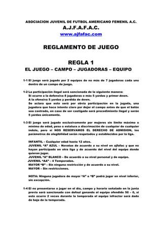 ASOCIACION JUVENIL DE FUTBOL AMERICANO FEMENIL A.C.
                          A.J.F.A.F.A.C.
                        www.ajfafac.com


             REGLAMENTO DE JUEGO

                             REGLA 1
 EL JUEGO – CAMPO – JUGADORAS – EQUIPO

1-1 El juego será jugado por 2 equipos de no más de 7 jugadoras cada uno
    dentro de un campo de juego.

1-2 La participación ilegal será sancionada de la siguiente manera:
    Si ocurre a la defensiva 8 jugadoras o más 5 yardas y primer down.
    A la ofensiva 5 yardas y perdida de down.
    Se aclara que esto será por obvia participación en la jugada, una
    jugadora que hace intento claro por dejar el campo antes de que el balón
    sea centrado, en caso de ser castigada será procedimiento ilegal y serán
    5 yardas únicamente.

1-3 El juego será jugado exclusivamente por mujeres sin limite máximo o
    mínimo de edad, peso o estatura o discrimaciòn de cualquier de cualquier
    índole, pero si NOS RESERVAMOS EL DERECHO DE ADMISION, los
    parámetros de elegibilidad serán respetados y establecidos por la liga.

   INFANTIL – Cualquier edad hasta 12 años.
   JUVENIL “A” AZUL – Novatas de acuerdo a su nivel en ajfafac y que no
   hayan participado en otra liga y de acuerdo del nivel del equipo donde
   quieran jugar.
   JUVENIL “A” BLANCO – De acuerdo a su nivel personal y de equipo.
   JUVENIL “AA” – 4 Temporadas.
   MAYOR “B” – Sin ninguna restricción y de acuerdo a su nivel.
   MAYOR – Sin restricciones.

   NOTA: Ninguna jugadora de mayor “A” o “B” podrá jugar en nivel inferior,
   sin excepción.


1-4 El no presentarse a jugar en el día, campo y horario señalado en la junta
    previa será sancionado con defoul ganando el equipo ofendido 50 – 0, si
    esto ocurre 2 veces durante la temporada el equipo infractor será dado
    de baja de la temporada.
 