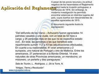 A pesar de los pocos recursos y la actitud
negativa de los hacendados el Reglamento
se aplicó hasta la invasión portuguesa, a
comienzos de 1816. Sin embargo, la
moderna investigación ha permitido
encontrar estancias en distintos lugares del
país, cuyos dueños son descendientes de
aquellos agraciados de 1815.

Aplicación del Reglamento

El documento siguiente ilustra la
expropiación:

“Del latifundio de los Viana – Achucarro fueron agraciados 14
patriotas casados y una viuda, con un total de 52 hijos a
cargo; y 26 personas más en las que no se especifica estado
civil…En total, las personas a las que benefició este
repartimiento suman 112; y 43 las adjudicaciones efectuadas.
En cuanto a su nacionalidad, 41 eran americanos y 2
europeos, uno natural de Portugal y otro de Mallorca. Entre los
americanos, 27 pertenecían a la Banda Oriental, 14 eran
naturales de otras Provincias americanas, un mendocino, un
misionero, un porteño y diez paraguayos.”
Sala de Tourón, L., Rodríguez, J., De la Torre, N.
“Artigas, Tierra y Revolución”

 