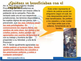 ¿Quiénes se beneficiaban con el
Art. 6- “Por ahora el Señor Alcalde
reparto?
Provincial y demás subalternos se
Este orden representa el
dedicarán a fomentar con brazos útiles la
población de la campaña. Para ello
revisará cada uno en sus respectivas
jurisdicciones, los terrenos disponibles; y
los sujetos dignos de esa gracia, con
prevención, que los más infelices serán
los más privilegiados. En
consecuencia los negros libres, los
zambos de esta clase, los indios y los
criollos pobres, todos podrán ser
agraciados con suertes de estancia si
con su trabajo y hombría de bien
propenden a su felicidad, y a la de la
Provincia”.
Art. 7- Serán igualmente agraciadas las
viudas pobres si tuvieran hijos. Serán
igualmente preferidos los casados a
los americanos solteros, y estos a
cualquier extranjero”.

criterio de justicia social del
artiguismo según el cuál, los
más desposeídos serán los
más beneficiados. Se prefiere
a los casados y a las viudas
con hijos antes que a los
solteros, fomentando así la
familia.

 