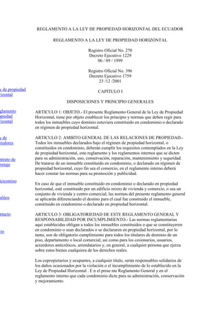 REGLAMENTO A LA LEY DE PROPIEDAD HORIZONTAL DEL ECUADOR

                           REGLAMENTO A LA LEY DE PROPIEDAD HORIZONTAL

                                               Registro Oficial No. 270
                                               Decreto Ejecutivo 1229
                                                    06 / 09 / 1999

                                               Registro Oficial No. 396
                                               Decreto Ejecutivo 1759
                                                     23 /12 /2001
y de propiedad                                      CAPITULO I
rizontal
                                   DISPOSICIONES Y PRINCIPIO GENERALES

 glamento        ARTICULO 1: OBJETO.- El presente Reglamento General de la Ley de Propiedad
opiedad          Horizontal, tiene por objeto establecer los principio y normas que deben regir para
rizontal         todos los inmuebles cuyo dominio estuviera constituido en condominio o declarado
                 en régimen de propiedad horizontal.

y de             ARTICULO 2: AMBITO GENERAL DE LAS RELACIONES DE PROPIEDAD.-
rredores         Todos los inmuebles declarados bajo el régimen de propiedad horizontal, o
                 constituidos en condominio, deberán cumplir los requisitos contemplados en la Ley
                 de propiedad horizontal, este reglamento y los reglamentos internos que se dicten
 ntrato de       para su administración, uso, conservación, reparación, mantenimiento y seguridad.
rretaje          De tratarse de un inmueble constituido en condominio, o declarado en régimen de
                 propiedad horizontal, cuyo fin sea el comercio, en el reglamento interno deberá
                 hacer constar las normas para su promoción y publicidad.
deicomiso
                 En caso de que el inmueble constituido en condominio o declarado en propiedad
                 horizontal, esté constituido por un edificio mixto de vivienda y comercio, o sea un
                 conjunto de vivienda y centro comercial, las normas del presente reglamento general
valúos           se aplicarán diferenciando el destino para el cual fue construido el inmueble,
                 constituido en condominio o declarado en propiedad horizontal.

 ntacto          ARTICULO 3: OBLIGATORIEDAD DE ESTE REGLAMENTO GENERAL Y
                 RESPONSABILIDAD POR INCUMPLIMIENTO.- Las normas reglamentarias
                 aquí establecidas obligan a todos los inmuebles constituidos o que se constituyeren
cio              en condominio o sean declarados o se declararen en propiedad horizontal, por lo
                 tanto, son de obligatorio cumplimiento para todos los titulares de dominio de un
                 piso, departamento o local comercial, así como para los cesionarios, usuarios,
                 acreedores anticréticos, arrendatarios y, en general, a cualquier persona que ejerza
                 sobre estos bienes cualquiera de los derechos reales.

                 Los copropietarios y ocupantes, a cualquier título, serán responsables solidarios de
                 los daños ocasionados por la violación o el incumplimiento de lo establecido en la
                 Ley de Propiedad Horizontal . E n el prese nte Reglamento General y en el
                 reglamento interno que cada condominio dicte para su administración, conservación
                 y mejoramiento.
 