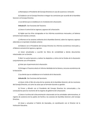 a) Reemplazar al Presidente del Consejo Directivo en caso de ausencia o remoción.
b) Colaborar con el Consejo Directivo e integrar las comisiones por acuerdo de la Asamblea
General o el Consejo Directivo.
c) Las demás que se establezcan en el estatuto de la Asociación.
Artículo 27.- Son funciones del Tesorero:
a) Llevar el control de los ingresos y egresos de la Asociación.
b) Vigilar que las cifras consignadas en los informes económicos mensuales y el balance
semestral sean exactas y veraces.
c) Informar en las sesiones ordinarias de la Asamblea General, sobre los ingresos y egresos
obtenidos en el período inmediato anterior.
d) Elaborar con el Presidente del Consejo Directivo los informes económicos mensuales y
el Balance semestral de ingresos y egresos.
e) Llevar actualizados y suscribir los libros de contabilidad y demás documentos
relacionados con su función.
f) Abrir la cuenta bancaria y realizar los depósitos y retiros de los fondos de la Asociación
conjuntamente con el Presidente.
g) Velar por el patrimonio de la Asociación.
h) Entregar al Tesorero electo el informe detallado de los bienes y recursos económicos de
la Asociación.
i) Las demás que se establezcan en el estatuto de la Asociación.
Artículo 28.- Son funciones del Secretario:
a) Llevar al día el libro de actas de las sesiones de la Asamblea General y de las reuniones
del Consejo Directivo, así como las actas que se formulen durante su gestión.
b) Firmar y difundir con el Presidente del Consejo Directivo los comunicados y las
convocatorias para las reuniones de los órganos de gobierno de la Asociación.
c) Llevar el archivo de la documentación relacionada con las actividades administrativas, el
registro de asistencia de los padres de familia a las sesiones de Asamblea General y del Consejo
Directivo.
d) Llevar y actualizar el Padrón de Asociados, en coordinación con el Director de la
Institución Educativa.
 