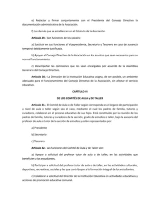 e) Redactar y firmar conjuntamente con el Presidente del Consejo Directivo la
documentación administrativa de la Asociación.
f) Las demás que se establezcan en el Estatuto de la Asociación.
Artículo 29.- Son funciones de los vocales:
a) Sustituir en sus funciones al Vicepresidente, Secretario y Tesorero en caso de ausencia
temporal debidamente justificada.
b) Apoyar al Consejo Directivo de la Asociación en los asuntos que sean necesarios para su
normal funcionamiento.
c) Desempeñar las comisiones que les sean encargadas por acuerdo de la Asamblea
General o del Consejo Directivo.
Artículo 30.- La Dirección de la Institución Educativa asigna, de ser posible, un ambiente
adecuado para el funcionamiento del Consejo Directivo de la Asociación, sin afectar el servicio
educativo.
CAPÍTULO VI
DE LOS COMITÉS DE AULA y DE TALLER
Artículo 31.- El Comité de Aula o de Taller según corresponda es el órgano de participación
a nivel de aula o taller según sea el caso, mediante el cual los padres de familia, tutores y
curadores, colaboran en el proceso educativo de sus hijos. Está constituido por la reunión de los
padres de familia, tutores y curadores de la sección, grado de estudios o taller, bajo la asesoría del
profesor de aula o tutor de la sección de estudios y están representados por:
a) Presidente
b) Secretario
c) Tesorero.
Artículo 32.- Las funciones del Comité de Aula y de Taller son:
a) Apoyar a solicitud del profesor tutor de aula o de taller, en las actividades que
beneficien a los estudiantes.
b) Participar a solicitud del profesor tutor de aula o de taller, en las actividades culturales,
deportivas, recreativas, sociales y las que contribuyan a la formación integral de los estudiantes.
c) Colaborar a solicitud del Director de la Institución Educativa en actividades educativas y
acciones de promoción educativa comunal.
 