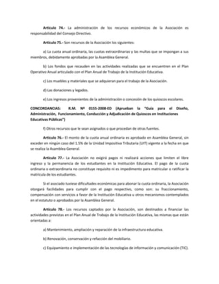 Artículo 74.- La administración de los recursos económicos de la Asociación es
responsabilidad del Consejo Directivo.
Artículo 75.- Son recursos de la Asociación los siguientes:
a) La cuota anual ordinaria, las cuotas extraordinarias y las multas que se impongan a sus
miembros, debidamente aprobadas por la Asamblea General.
b) Los fondos que recauden en las actividades realizadas que se encuentren en el Plan
Operativo Anual articulado con el Plan Anual de Trabajo de la Institución Educativa.
c) Los muebles y materiales que se adquieran para el trabajo de la Asociación.
d) Las donaciones y legados.
e) Los ingresos provenientes de la administración o concesión de los quioscos escolares.
CONCORDANCIAS: R.M. Nº 0155-2008-ED (Aprueban la “Guía para el Diseño,
Administración, Funcionamiento, Conducción y Adjudicación de Quioscos en Instituciones
Educativas Públicas”)
f) Otros recursos que le sean asignados o que procedan de otras fuentes.
Artículo 76.- El monto de la cuota anual ordinaria es aprobado en Asamblea General, sin
exceder en ningún caso del 1.5% de la Unidad Impositiva Tributaria (UIT) vigente a la fecha en que
se realiza la Asamblea General.
Artículo 77.- La Asociación no exigirá pagos ni realizará acciones que limiten el libre
ingreso y la permanencia de los estudiantes en la Institución Educativa. El pago de la cuota
ordinaria o extraordinaria no constituye requisito ni es impedimento para matricular o ratificar la
matrícula de los estudiantes.
Si el asociado tuviese dificultades económicas para abonar la cuota ordinaria, la Asociación
otorgará facilidades para cumplir con el pago respectivo, como son: su fraccionamiento,
compensación con servicios a favor de la Institución Educativa u otros mecanismos contemplados
en el estatuto o aprobados por la Asamblea General.
Artículo 78.- Los recursos captados por la Asociación, son destinados a financiar las
actividades previstas en el Plan Anual de Trabajo de la Institución Educativa, las mismas que están
orientadas a:
a) Mantenimiento, ampliación y reparación de la infraestructura educativa.
b) Renovación, conservación y refacción del mobiliario.
c) Equipamiento e implementación de las tecnologías de información y comunicación (TIC).
 