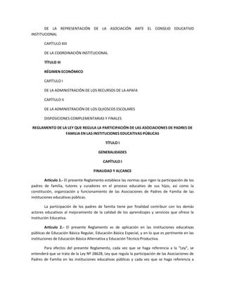 DE LA REPRESENTACIÓN DE LA ASOCIACIÓN ANTE EL CONSEJO EDUCATIVO
INSTITUCIONAL
CAPÍTULO XIII
DE LA COORDINACIÓN INSTITUCIONAL
TÍTULO III
RÉGIMEN ECONÓMICO
CAPÍTULO I
DE LA ADMINISTRACIÓN DE LOS RECURSOS DE LA APAFA
CAPÍTULO II
DE LA ADMINISTRACIÓN DE LOS QUIOSCOS ESCOLARES
DISPOSICIONES COMPLEMENTARIAS Y FINALES
REGLAMENTO DE LA LEY QUE REGULA LA PARTICIPACIÓN DE LAS ASOCIACIONES DE PADRES DE
FAMILIA EN LAS INSTITUCIONES EDUCATIVAS PÚBLICAS
TÍTULO I
GENERALIDADES
CAPÍTULO I
FINALIDAD Y ALCANCE
Artículo 1.- El presente Reglamento establece las normas que rigen la participación de los
padres de familia, tutores y curadores en el proceso educativo de sus hijos, así como la
constitución, organización y funcionamiento de las Asociaciones de Padres de Familia de las
instituciones educativas públicas.
La participación de los padres de familia tiene por finalidad contribuir con los demás
actores educativos al mejoramiento de la calidad de los aprendizajes y servicios que ofrece la
Institución Educativa.
Artículo 2.- El presente Reglamento es de aplicación en las instituciones educativas
públicas de Educación Básica Regular, Educación Básica Especial, y en lo que es pertinente en las
instituciones de Educación Básica Alternativa y Educación Técnico Productiva.
Para efectos del presente Reglamento, cada vez que se haga referencia a la “Ley”, se
entenderá que se trata de la Ley Nº 28628, Ley que regula la participación de las Asociaciones de
Padres de Familia en las instituciones educativas públicas y cada vez que se haga referencia a
 