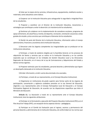 d) Velar por la mejora de los servicios, infraestructura, equipamiento, mobiliario escolar y
materiales, tanto educativos como lúdicos.
e) Cooperar con la Institución Educativa para salvaguardar la seguridad e integridad física
de los estudiantes.
f) Proponer y coordinar con el Director de la Institución Educativa, mecanismos y
estrategias que contribuyan a evitar la deserción y la inasistencia de los estudiantes.
g) Gestionar y/o colaborar con la implementación de comedores escolares, programas de
apoyo alimentario, de salud física y mental, de deportes, recreación, orientación vocacional, visitas
guiadas de estudio y otros servicios que contribuyan al bienestar de los estudiantes.
h) Recibir de parte del Director de la Institución Educativa, información sobre el manejo
administrativo, financiero y económico de la Institución Educativa.
i) Denunciar ante los órganos competentes las irregularidades que se produzcan en las
instituciones educativas.
j) Participar, a través de veedores elegidos por la Asamblea General, en los procesos de
adquisición de bienes y servicios que se realice en la Institución Educativa y en los comités
especiales que se constituyan en las Unidades de Gestión Educativa Local y las Direcciones
Regionales de Educación, en el marco de la Ley de Contrataciones y Adquisiciones del Estado y
demás normas vigentes.
k) Proponer estímulos para los estudiantes, personal docente y administrativo que logren
un desempeño destacado en la Institución Educativa.
l) Brindar información y rendir cuenta documentada a los asociados.
m) Participar, a través de sus representantes, en el Consejo Educativo Institucional.
n) Organizarse en instituciones de grado superior para formar parte de los órganos de
participación, concertación y vigilancia ciudadana previstos en la Ley General de Educación,
eligiendo a sus representantes ante el Consejo Participativo Local de Educación y el Consejo
Participativo Regional de Educación, de acuerdo con las disposiciones específicas que dicte el
Ministerio de Educación.
Artículo 11.- La Asociación a través de su representante ante el Consejo Educativo
Institucional, tiene las siguientes atribuciones:
a) Participar en la formulación y ejecución del Proyecto Educativo Institucional (PEI) y en el
Plan Anual de Trabajo (PAT), con excepción de los aspectos técnico - pedagógicos.
b) Participar en el Comité de Evaluación para el ingreso, ascenso y permanencia del
personal docente y administrativo de la Institución Educativa, de conformidad con las normas que
 