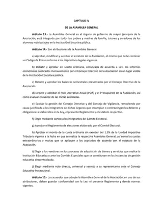CAPÍTULO IV
DE LA ASAMBLEA GENERAL
Artículo 13.- La Asamblea General es el órgano de gobierno de mayor jerarquía de la
Asociación, está integrada por todos los padres y madres de familia, tutores y curadores de los
alumnos matriculados en la Institución Educativa pública.
Artículo 14.- Son atribuciones de la Asamblea General:
a) Aprobar, modificar y sustituir el estatuto de la Asociación, el mismo que debe contener
un Código de Ética conforme a los dispositivos legales vigentes.
b) Debatir y aprobar en sesión ordinaria, convocada de acuerdo a Ley, los informes
económicos publicados mensualmente por el Consejo Directivo de la Asociación en un lugar visible
de la Institución Educativa pública.
c) Debatir y aprobar los balances semestrales presentados por el Consejo Directivo de la
Asociación.
d) Debatir y aprobar el Plan Operativo Anual (POA) y el Presupuesto de la Asociación, así
como evaluar el avance de las metas acordadas.
e) Evaluar la gestión del Consejo Directivo y del Consejo de Vigilancia, removiendo por
causa justificada a los integrantes de dichos órganos que incumplan o contravengan los deberes y
obligaciones establecidos en la Ley, el presente Reglamento y el estatuto respectivo.
f) Elegir mediante sorteo a los integrantes del Comité Electoral.
g) Aprobar el Reglamento de elecciones elaborado por el Comité Electoral.
h) Aprobar el monto de la cuota ordinaria sin exceder del 1.5% de la Unidad Impositiva
Tributaria vigente a la fecha en que se realiza la respectiva Asamblea General, así como las cuotas
extraordinarias y multas que se apliquen a los asociados de acuerdo con el estatuto de la
Asociación.
i) Elegir a los veedores en los procesos de adquisición de bienes y servicios que realice la
Institución Educativa y ante los Comités Especiales que se constituyan en las instancias de gestión
educativa descentralizada.
j) Elegir mediante voto directo, universal y secreto a su representante ante el Consejo
Educativo Institucional.
Artículo 15.- Los acuerdos que adopte la Asamblea General de la Asociación, en uso de sus
atribuciones, deben guardar conformidad con la Ley, el presente Reglamento y demás normas
vigentes.
 