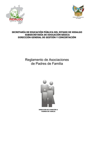 SECRETARÍA DE EDUCACIÓN PÚBLICA DEL ESTADO DE HIDALGO
SUBSECRETARÍA DE EDUCACIÓN BÁSICA
DIRECCIÓN GENERAL DE GESTIÓN Y CONCERTACIÓN
Reglamento de Asociaciones
de Padres de Familia
DIRECCIÓN DE ATENCIÓN A
PADRES DE FAMILIA
 