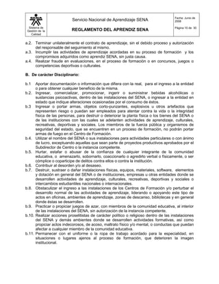 Fecha: Junio de
                             Servicio Nacional de Aprendizaje SENA                      2008

  Sistema de                                                                            Página 10 de 30
 Gestión de la               REGLAMENTO DEL APRENDIZ SENA
    Calidad


a.2. Terminar unilateralmente el contrato de aprendizaje, sin el debido proceso y autorización
     del responsable del seguimiento al mismo.
a.3. Incumplir las actividades de aprendizaje acordadas en su proceso de formación y los
     compromisos adquiridos como aprendiz SENA, sin justa causa.
a.4. Realizar fraude en evaluaciones, en el proceso de formación o en concursos, juegos o
     competencias deportivas o culturales.

B. De carácter Disciplinario:

b.1     Aportar documentación o información que difiera con la real, para el ingreso a la entidad
        o para obtener cualquier beneficio de la misma.
b.2.    Ingresar, comercializar, promocionar, ingerir o suministrar bebidas alcohólicas o
        sustancias psicoactivas, dentro de las instalaciones del SENA, o ingresar a la entidad en
        estado que indique alteraciones ocasionadas por el consumo de éstos.
b.3     Ingresar o portar armas, objetos corto-punzantes, explosivos u otros artefactos que
        representen riesgo o puedan ser empleados para atentar contra la vida o la integridad
        física de las personas, para destruir o deteriorar la planta física o los bienes del SENA o
        de las instituciones con las cuales se adelanten actividades de aprendizaje, culturales,
        recreativas, deportivas y sociales. Los miembros de la fuerza pública y organismos de
        seguridad del estado, que se encuentren en un proceso de formación, no podrán portar
        armas de fuego en el Centro de Formación.
b.4.    Utilizar el nombre del SENA o sus instalaciones para actividades particulares o con ánimo
        de lucro, exceptuando aquellas que sean parte de proyectos productivos aprobados por el
        Subdirector de Centro o la instancia competente.
b.5.    Hurtar, estafar o abusar de la confianza de cualquier integrante de la comunidad
        educativa, o amenazarlo, sobornarlo, coaccionarlo o agredirlo verbal o físicamente, o ser
        cómplice o coparticipe de delitos contra ellos o contra la institución.
b.6.    Contribuir al desorden y/o al desaseo.
b.7.    Destruir, sustraer o dañar instalaciones físicas, equipos, materiales, software, elementos
        y dotación en general del SENA o de instituciones, empresas u otras entidades donde se
        desarrollen actividades de aprendizaje, culturales, recreativas, deportivas y sociales o
        intercambios estudiantiles nacionales o internacionales.
b.8.    Obstaculizar el ingreso a las instalaciones de los Centros de Formación y/o perturbar el
        desarrollo normal de las actividades de aprendizaje, liderando o apoyando este tipo de
        actos en oficinas, ambientes de aprendizaje, zonas de descanso, bibliotecas y en general
        donde éstas se desarrollen.
b.9.    Practicar o propiciar juegos de azar, con miembros de la comunidad educativa, al interior
        de las instalaciones del SENA, sin autorización de la instancia competente.
b.10.   Realizar acciones proselitistas de carácter político o religioso dentro de las instalaciones
        del SENA y demás ambientes donde se desarrollen actividades formativas, así como
        propiciar actos indecorosos, de acoso, maltrato físico y/o mental, o conductas que puedan
        afectar a cualquier miembro de la comunidad educativa.
b.11.   Permanecer con el uniforme o la ropa de trabajo acordado para la especialidad, en
        situaciones o lugares ajenos al proceso de formación, que deterioren la imagen
        institucional.
 