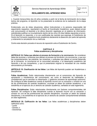 Fecha: Junio de
                           Servicio Nacional de Aprendizaje SENA                        2008

  Sistema de                                                                            Página 17 de 30
 Gestión de la             REGLAMENTO DEL APRENDIZ SENA
    Calidad


c. Cuando transcurridos dos (2) años contados a partir de la fecha de terminación de la etapa
lectiva del programa, el Aprendiz no ha presentado la evidencia de la realización de la etapa
práctica.

Evidenciada una de éstas situaciones, el(los) Instructor(es) o la persona responsable del
seguimiento respectivo, reportará(n) el hecho al Coordinador Académico, quien deberá enviar
una comunicación al Aprendiz a la última dirección registrada en el sistema de información,
solicitándole justificar su incumplimiento dentro de los cinco (5) días hábiles siguientes al envío.
Si el Aprendiz no responde, o no son justificadas las razones que exponga, el Subdirector de
Centro de Formación expedirá el acto académico declarando la deserción por parte del aprendiz
y ordenando la cancelación de su matrícula.

Contra esta decisión procede el recurso de reposición ante el Subdirector de Centro.


                                        CAPITULO 8
                              Faltas académicas y disciplinarias

ARTÍCULO 18. Faltas que afectan el proceso de formación y la convivencia. Se consideran
faltas las acciones u omisiones que afectan el proceso de formación y la convivencia, y que son
los comportamientos, las prácticas, las omisiones, o actitudes que alteran el normal desarrollo
de la formación, la convivencia en la comunidad educativa, o el desempeño académico del
Aprendiz o de sus compañeros, y que al presentarse originan la necesidad de una medida
sancionatoria y/o formativa.

ARTÍCULO 19. Clasificación de las faltas: Las faltas del Aprendiz pueden ser Académicas o
Disciplinarias.

Faltas Académicas: Están relacionadas directamente con el compromiso del Aprendiz de
apropiación y transferencia del conocimiento, así como el desarrollo de habilidades y
competencias que le permitan su desempeño, y gestionar procesos de aprendizaje autónomo.
Se configura la falta académica cuando el Aprendiz incurre con su actuación u omisión en una
de las prohibiciones de carácter académico, incumple un deber de carácter académico, o se
extralimita en el ejercicio de un derecho de carácter académico, señalado en este reglamento.

Faltas Disciplinarias: Están relacionadas directamente con factores comportamentales del
Aprendiz. Se configura la falta disciplinaria cuando el Aprendiz incurre con su actuación u
omisión en una de las prohibiciones de carácter disciplinario, incumple un deber de carácter
disciplinario, o se extralimita en el ejercicio de un derecho de carácter comportamental señalado
en este reglamento.

ARTICULO 20. Calificación de las faltas: Las faltas académicas y disciplinarias deben
calificarse como:
- Leves
- Graves, o
- Gravísimas
 